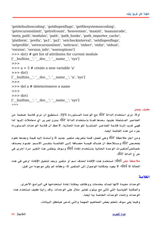 ‫بيثون‬ ‫طريق‬ ‫على‬ ‫خطوة‬
'getdefaultencoding', 'getdlopenflags', 'getfilesystemencoding',
'getrecursionlimit', 'getrefcount', 'hexversion', 'maxint', 'maxunicode',
'meta_path','modules', 'path', 'path_hooks', 'path_importer_cache',
'platform', 'prefix', 'ps1', 'ps2', 'setcheckinterval', 'setdlopenflags',
'setprofile', 'setrecursionlimit', 'settrace', 'stderr', 'stdin', 'stdout',
'version', 'version_info', 'warnoptions']
>>> dir() # get list of attributes for current module
['__builtins__', '__doc__', '__name__', 'sys']
>>>
>>> a = 5 # create a new variable 'a'
>>> dir()
['__builtins__', '__doc__', '__name__', 'a', 'sys']
>>>
>>> del a # delete/remove a name
>>>
>>> dir()
['__builtins__', '__doc__', '__name__', 'sys']
>>>
‫يعمل‬ ‫كيف‬
‫الدالة‬ ‫استخدام‬ ‫نرى‬ ،‫أول‬dir‫المستوردة‬ ‫الوحدة‬ ‫مع‬sys.‫من‬ ‫ضخمة‬ ‫قائمة‬ ‫نرى‬ ‫أن‬ ‫نستطيع‬
‫ها‬‫علي‬ ‫شتملة‬‫الم‬ ‫صر‬‫العنا‬.‫لة‬‫الدا‬ ‫ستخدام‬‫با‬ ‫نا‬‫قم‬ ‫عدها‬‫ب‬dir‫لذا‬ ‫ها‬‫إلي‬ ‫عاملت‬‫م‬ ‫أي‬ ‫ير‬‫تمر‬ ‫بدون‬
‫ية‬‫الحال‬ ‫حدة‬‫للو‬ ‫ية‬‫المنتم‬ ‫صر‬‫العنا‬ ‫مة‬‫قائ‬ ‫نا‬‫إلي‬ ‫يد‬‫تع‬ ‫فههي‬.‫ستوردة‬‫الم‬ ‫حدات‬‫الو‬ ‫مة‬‫قائ‬ ‫أن‬ ‫حظ‬‫ل‬
‫أيضا‬ ‫القائمة‬ ‫هذه‬ ‫من‬ ‫جزء‬.
‫ملحظة‬ ‫أجل‬ ‫ومن‬dir‫جديد‬ ‫متغير‬ ‫بتعريف‬ ‫قمنا‬ ،‫تعمل‬ ‫وهي‬a‫نقوم‬ ‫وبعدها‬ ‫قيمة‬ ‫إليه‬ ‫وأسندنا‬
‫هص‬‫ه‬‫بفح‬dir‫هم‬‫ه‬‫الس‬ ‫هس‬‫ه‬‫بنف‬ ‫هة‬‫ه‬‫القائم‬ ‫هى‬‫ه‬‫إل‬ ‫هافة‬‫ه‬‫مض‬ ‫هة‬‫ه‬‫قيم‬ ‫هاك‬‫ه‬‫هن‬ ‫أن‬ ‫هنلحظ‬‫ه‬‫وس‬.‫هذف‬‫ه‬‫بح‬ ‫هوم‬‫ه‬‫نق‬
‫خصائص‬/‫إفادة‬ ‫باستخدام‬ ‫الحالية‬ ‫الوحدة‬ ‫متغيرات‬del‫في‬ ‫أخرى‬ ‫مرة‬ ‫التغير‬ ‫هذا‬ ‫ينعكس‬ ‫وسوف‬
‫الدالة‬ ‫خرْج‬dir.
‫على‬ ‫ملحظة‬del:‫الفادة‬ ‫تشغيل‬ ‫وبعد‬ ‫متغير‬ ‫أو‬ ‫اسم‬ ‫لحذف‬ ‫الفادة‬ ‫هذه‬ ‫تستخدم‬-‫هذه‬ ‫في‬ ‫وهي‬
‫الحالة‬del a-‫المتغير‬ ‫إلى‬ ‫الوصول‬ ‫بإمكاننا‬ ‫يعود‬ ‫ل‬a‫قبل‬ ‫من‬ ‫موجودا‬ ‫يكن‬ ‫لم‬ ‫وكأنه‬ ‫؛‬.
‫الخلصة‬
.‫الخرى‬ ‫البرامج‬ ‫في‬ ‫استخدامها‬ ‫إعادة‬ ‫يمكننا‬ ‫ووظائف‬ ‫بخدمات‬ ‫تمدك‬ ‫لنها‬ ‫مفيدة‬ ‫الوحدات‬
‫هذه‬ ‫نستخدم‬ ‫كيف‬ ‫رأينا‬ ‫وقد‬ .‫الوحدات‬ ‫على‬ ‫مثال‬ ‫تعتبر‬ ‫بيثون‬ ‫مع‬ ‫تأتي‬ ‫التي‬ ‫القياسية‬ ‫والمكتبة‬
.‫أيضا‬ ‫بنا‬ ‫الخاصة‬ ‫الوحدات‬ ‫وإنشاء‬ ‫الوحدات‬
.‫البيانات‬ ‫هياكل‬ ‫تدعى‬ ‫والتي‬ ‫المهمة‬ ‫المفاهيم‬ ‫بعض‬ ‫نتعلم‬ ‫سوف‬ ‫يلي‬ ‫وفيما‬
‫للفهرس‬ ‫عودة‬‫الخلصة‬|66
 