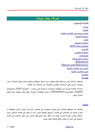 ‫بيثون‬ ‫طريق‬ ‫على‬ ‫خطوة‬
‫فصل‬9.‫البيانات‬ ‫هياكل‬
‫المحتويات‬ ‫قائمة‬
‫مقدمة‬
‫القائمة‬
‫والفئات‬ ‫الكائنات‬ ‫إلى‬ ‫سريعه‬ ‫مقدمة‬
‫القوائم‬ ‫استخدام‬
‫الصف‬
‫الصفوف‬ ‫استخدام‬
‫وإفادة‬ ‫الصفوف‬print
‫القاموس‬
‫القاموس‬ ‫استخدام‬
‫المتسلسلت‬
‫المتسلسلت‬ ‫استخدام‬
References
Objects and References
‫النصية‬ ‫السلسل‬ ‫عن‬ ‫المزيد‬
‫النصية‬ ‫السلسل‬ ‫طرق‬
‫الخلصة‬
‫مق‬‫دمــة‬
‫اسهمها؛‬ ‫مهن‬ ‫يظههر‬ ‫كمها‬ ‫ببسهاطة‬ ‫ههي‬ ‫البيانهات‬ ‫هياكهل‬‫هياكهل‬‫بعهض‬ ‫حمهل‬ ‫يمكنهها‬‫البيانهات‬‫معها‬.
‫الصلة‬ ‫ذات‬ ‫البيانات‬ ‫من‬ ‫مجموعة‬ ‫لتخزين‬ ‫تستخدم‬ ‫فهي‬ ،‫أخرى‬ ‫وبعباره‬.
‫بيثهون‬ ‫فهي‬ ‫مدمجهة‬ ‫البيانهات‬ ‫هياكهل‬ ‫مهن‬ ‫أنهواع‬ ‫ثلثهة‬ ‫وهنهاك‬--‫القهوائم‬)list(‫والصهفوف‬ ،
)tuple(‫والقواميس‬ ،)dictionary.(‫تجعل‬ ‫أنها‬ ‫وكيف‬ ،‫منها‬ ‫كل‬ ‫استخدام‬ ‫كيفية‬ ‫وسنرى‬
‫أسهل‬ ‫الحياة‬.
‫القائمة‬
‫القائمة‬‫أن‬ ‫يمكنك‬ ‫أخرى‬ ‫بعبارة‬ ،‫المرتّبة‬ ‫العناصر‬ ‫من‬ ‫مجموعة‬ ‫تحمل‬ ‫التي‬ ‫البيانات‬ ‫هياكل‬ ‫أحد‬
‫تخزن‬‫تتابعا‬‫حيث‬ ‫التسوق‬ ‫قائمة‬ ‫في‬ ‫تفكر‬ ‫أن‬ ‫هذا‬ ‫تصور‬ ‫عليك‬ ‫سيسهل‬ .‫قائمة‬ ‫في‬ ‫العناصر‬ ‫من‬
‫قائمة‬ ‫في‬ ‫منفصل‬ ‫سطر‬ ‫في‬ ‫عنصر‬ ‫كل‬ ‫تضع‬ ‫ربما‬ ‫أنك‬ ‫عدا‬ ‫فيما‬ ،‫للشراء‬ ‫تعدها‬ ‫عناصر‬ ‫لديك‬
.‫بينها‬ ‫فيما‬ ‫فاصلة‬ ‫تضع‬ ‫بيثون‬ ‫أن‬ ‫حين‬ ‫في‬ ،‫التسوق‬
‫للفهرس‬ ‫عودة‬‫القائمة‬|67
 