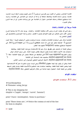 ‫بيثون‬ ‫طريق‬ ‫على‬ ‫خطوة‬
‫تحديهد‬ ‫تريهد‬ ‫أنهك‬ ‫بيثهون‬ ‫تفههم‬ ‫حهتى‬ [ ] ‫مربعيهن‬ ‫قوسهين‬ ‫بيهن‬ ‫تكهون‬ ‫أن‬ ‫ينبغهي‬ ‫العناصهر‬ ‫قائمهة‬
‫يث‬‫وح‬ .‫القائمة‬ ‫في‬ ‫العناصر‬ ‫عن‬ ‫البحث‬ ‫أو‬ ‫إزالة‬ ‫أو‬ ‫إضافة‬ ‫يمكنك‬ ،‫مة‬‫قائ‬ ‫إنشاء‬ ‫بمجرد‬ .‫مة‬‫قائ‬
‫نات‬‫بيا‬ ‫نوع‬ ‫هي‬ ‫مة‬‫القائ‬ ‫أن‬ ‫قول‬‫ن‬ ،‫صر‬‫العنا‬ ‫حذف‬‫و‬ ‫ضافة‬‫إ‬ ‫ستطيع‬‫ن‬ ‫نا‬‫أن‬‫ير‬‫متغ‬‫نوع‬‫ال‬ ‫هذا‬ ‫أن‬ ‫أي‬
.‫تغييره‬ ‫يمكن‬
‫والفئات‬ ‫الكائنات‬ ‫إلى‬ ‫سريعة‬ ‫مقدمة‬
‫الكائنات‬ ‫مناقشة‬ ‫اﻵن‬ ‫وحتى‬ ‫أخرت‬ ‫كنت‬ ‫قد‬ ‫أنني‬ ‫رغم‬‫والفئات‬‫لشرح‬ ‫بحاجة‬ ‫أننا‬ ‫إل‬ ،‫عام‬ ‫بوجه‬
‫أفضهل‬ ‫بصهورة‬ ‫القهوائم‬ ‫فههم‬ ‫مهن‬ ‫تتمكهن‬ ‫حهتى‬ ‫اﻵهن‬ ‫صهغير‬.‫فهي‬ ‫بالتفصهيل‬ ‫الموضهوع‬ ‫ههذا‬ ‫سنشهرح‬
‫الفصل‬‫به‬ ‫الخاص‬.
‫والفئات‬ ‫الكائنات‬ ‫استخدام‬ ‫على‬ ‫مثال‬ ‫القائمة‬.‫متغير‬ ‫تستخدم‬ ‫عندما‬i‫قيمة‬ ‫وتعطيه‬-‫العدد‬ ‫مثل‬
‫الصحيح‬5-‫إنشاء‬ ‫أنه‬ ‫على‬ ‫لها‬ ‫تنظر‬ ‫فإنك‬‫كائن‬ ‫لل‬)‫سيرورة‬(i‫من‬‫الفئة‬)‫النوع‬(int.‫في‬
) ‫مطالعة‬ ‫تستطيع‬ ‫الحقيقة‬help(int‫أكثر‬ ‫هذا‬ ‫لتفهم‬.
‫على‬ ‫تشتمل‬ ‫أن‬ ‫للفئة‬ ‫ويمكن‬‫طرق‬‫فقط‬ ‫الفئة‬ ‫هذه‬ ‫مع‬ ‫للستخدام‬ ‫معرّفة‬ ‫دوال‬ ‫؛‬.‫يمكنك‬
‫الفئة‬ ‫منهذه‬ ‫كائن‬ ‫لديك‬ ‫يكون‬ ‫عندما‬ ‫فقط‬ ‫الجزاء‬ ‫هذه‬ ‫استعمال‬.‫توفر‬ ‫المثال؛‬ ‫سبيل‬ ‫على‬
‫الطريقة‬ ‫بيثون‬append‫للفئة‬list‫القائمة‬ ‫نهاية‬ ‫إلى‬ ‫عنصر‬ ‫إضافة‬ ‫من‬ ‫تمكنك‬ ‫التي‬.') ‫مثل‬
mylist.append('an item‫القائمة‬ ‫إلى‬ ‫السلسلة‬ ‫هذه‬ ‫ستضيف‬')
mylist.append('an item.‫الكائن‬ ‫أساليب‬ ‫إلى‬ ‫للوصول‬ ‫النقطي‬ ‫الترقيم‬ ‫لحظ‬.
‫أيضا‬ ‫لها‬ ‫يكون‬ ‫أن‬ ‫يمكن‬ ‫الفئة‬‫حقول‬)fields(‫لستخدامها‬ ‫معرّفة‬ ‫متغيرات‬ ‫سوى‬ ‫ليست‬ ‫وهي‬
‫فقط‬ ‫الفئة‬ ‫تلك‬ ‫يخص‬ ‫فيما‬.‫المتغيرات‬ ‫هذه‬ ‫استخدام‬ ‫يمكنك‬/‫لديك‬ ‫يكون‬ ‫عندما‬ ‫فقط‬ ‫السماء‬
‫الفئة‬ ‫تلك‬ ‫من‬ ‫كائن‬.،‫مثل‬ ،‫النقطي‬ ‫الترقيم‬ ‫خلل‬ ‫من‬ ‫متاحة‬ ‫أيضا‬ ‫الحقول‬mylist.field.
‫القوائم‬ ‫استخدام‬
‫مثال‬9.1.‫القوائم‬ ‫استخدام‬
#!/usr/bin/python
# Filename: using_list.py
# This is my shopping list
shoplist = ['apple', 'mango', 'carrot', 'banana']
print 'I have', len(shoplist), 'items to purchase.'
print 'These items are:', # Notice the comma at end of the line
for item in shoplist:
‫للفهرس‬ ‫عودة‬‫القائمة‬|68
 