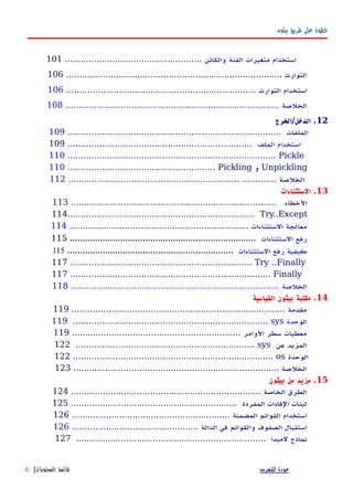 ‫بيثون‬ ‫طريق‬ ‫على‬ ‫خطوة‬
‫استخدام‬‫متغيرات‬‫الفئة‬.................................................... ‫والكائن‬101
.................................................................................. ‫التوارث‬106
‫استخدام‬‫التوارث‬........................................................................106
‫الخلصة‬.................................................................................108
12‫الدخل/الخرج‬ .
‫ال‬‫ملفات‬.................................................................................109
‫الملف‬ ‫استخدام‬......................................................................109
110 ............................................................................... Pickle
110 ........................................................ Pickling ‫و‬ Unpickling
............. ‫الخلصة‬.................................................................112
13‫الستثناءات‬ .
‫الخطاء‬..............................................................................113
114....................................................................... Try..Except
.................................................................... ‫الستثناءات‬ ‫معالجة‬114
‫الستثناءات‬ ‫رفع‬..........................................................................115
‫الستثناءات‬ ‫رفع‬ ‫كيفية‬..................................................................115
117 ..................................................................... Try ..Finally
117 ............................................................................ Finally
‫الخلصة‬...............................................................................118
14‫القياسية‬ ‫بيثون‬ ‫مكتبة‬ .
................................................................................. ‫مقدمة‬119
119 .......................................................................... sys ‫الوحدة‬
................................................................ ‫الوامر‬ ‫سطر‬ ‫معطيات‬119
122 .................................................................... sys ‫عن‬ ‫المزيد‬
122 ............................................................................ os ‫الوحدة‬
.............................................................................. ‫الخلصة‬123
15‫بيثون‬ ‫من‬ ‫مزيد‬ .
........................................................................ ‫الخاصة‬ ‫الطرق‬124
............................................................... ‫المفردة‬ ‫الفادات‬ ‫لبنات‬125
............................................................ ‫المضمنة‬ ‫القوائم‬ ‫استخدام‬126
‫استقبال‬‫الصفوف‬‫والقوائم‬‫في‬‫الدالة‬................................................126
........................................................................ ‫لمبدا‬ ‫نماذج‬127
‫للفهرس‬ ‫عودة‬‫المحتويات‬ ‫قائمة‬|6
 