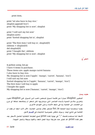 ‫بيثون‬ ‫طريق‬ ‫على‬ ‫خطوة‬
print item,
print 'nI also have to buy rice.'
shoplist.append('rice')
print 'My shopping list is now', shoplist
print 'I will sort my list now'
shoplist.sort()
print 'Sorted shopping list is', shoplist
print 'The first item I will buy is', shoplist[0]
olditem = shoplist[0]
del shoplist[0]
print 'I bought the', olditem
print 'My shopping list is now', shoplist
‫الخرْج‬
$ python using_list.py
I have 4 items to purchase.
These items are: apple mango carrot banana
I also have to buy rice.
My shopping list is now ['apple', 'mango', 'carrot', 'banana', 'rice']
I will sort my list now
Sorted shopping list is ['apple', 'banana', 'carrot', 'mango', 'rice']
The first item I will buy is apple
I bought the apple
My shopping list is now ['banana', 'carrot', 'mango', 'rice']
‫يعمل‬ ‫كيف‬
‫المتغيهر‬shoplist‫السهوق‬ ‫إلهى‬ ‫ذاههب‬ ‫لشهخص‬ ‫تسهوق‬ ‫قائمهة‬ ‫عهن‬ ‫عبهارة‬.‫فهي‬shoplist‫نقهوم‬
‫نوع‬ ‫أي‬ ‫إضافة‬ ‫بإمكانك‬ ‫أن‬ ‫تذكر‬ ‫لكن‬ ،‫سيشتريها‬ ‫التي‬ ‫العناصر‬ ‫بأسماء‬ ‫النصية‬ ‫سلسل‬ ‫بتخزين‬
‫من‬‫الكائنات‬‫الخرى‬ ‫القوائم‬ ‫وحتى‬ ‫العداد‬ ‫ذلك‬ ‫في‬ ‫بما‬ ‫القائمة‬ ‫إلى‬.
‫الحلقة‬ ‫أيضا‬ ‫استخدمنا‬ ‫كما‬for..in‫القائمة‬ ‫عناصر‬ ‫خلل‬ ‫للتنقل‬.‫أن‬ ‫أدركت‬ ‫أنك‬ ‫لبد‬ ،‫اﻵن‬
‫أيضا‬ ‫تتابع‬ ‫هي‬ ‫القائمة‬.‫في‬ ‫التتابعات‬ ‫خصوصية‬ ‫نناقش‬ ‫وسوف‬‫قسم‬‫لحق‬.
‫نستخدم‬ ‫أننا‬ ‫لحظ‬‫فاصلة‬","‫إفادة‬ ‫نهاية‬ ‫في‬print‫بعد‬ ‫السطر‬ ‫لفاصل‬ ‫التلقائية‬ ‫الطباعة‬ ‫لمنع‬
‫إفادة‬ ‫كل‬print.‫المهمة‬ ‫وتنجز‬ ‫بسيطة‬ ‫ولكنها‬ ،‫ذلك‬ ‫لفعل‬ ‫سيئة‬ ‫طريقة‬ ‫هذه‬ ‫تعتبر‬ ‫قد‬.
‫للفهرس‬ ‫عودة‬‫القائمة‬|69
 