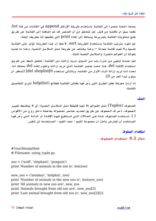 ‫بيثون‬ ‫طريق‬ ‫على‬ ‫خطوة‬
‫الرفاق‬ ‫طريقة‬ ‫باستخدام‬ ‫القائمة‬ ‫إلى‬ ‫عنصرا‬ ‫أضفنا‬ ،‫بعدها‬append‫فئة‬ ‫من‬ ‫الكائنات‬ ‫في‬list،
‫قبل‬ ‫من‬ ‫ناقشنا‬ ‫أن‬ ‫سبق‬ ‫كما‬.‫طريق‬ ‫عن‬ ‫القائمة‬ ‫إلى‬ ‫إضافته‬ ‫تم‬ ‫قد‬ ‫العنصر‬ ‫أن‬ ‫من‬ ‫نتحقق‬ ،‫ثم‬
‫إفادة‬ ‫إلى‬ ‫ببساطة‬ ‫بتمريرها‬ ‫القائمة‬ ‫محتويات‬ ‫طبع‬print‫أنيقة‬ ‫بطريقه‬ ‫لنا‬ ‫تطبعها‬ ‫التي‬.
‫قة‬‫الطري‬ ‫ستخدام‬‫با‬ ‫مة‬‫القائ‬ ‫بترتيب‬ ‫قوم‬‫ن‬ ‫ثم‬sort.‫مة‬‫القائ‬ ‫لى‬‫ع‬ ‫تؤثر‬ ‫قة‬‫الطري‬ ‫هذه‬ ‫أن‬ ‫حظ‬‫ل‬
‫معدلة‬ ‫قائمة‬ ‫تعيد‬ ‫ول‬ ‫نفسها‬--‫النصية‬ ‫السلسل‬ ‫عمل‬ ‫طريقة‬ ‫عن‬ ‫يختلف‬ ‫وهذا‬.‫نعنيه‬ ‫ما‬ ‫وهذا‬
‫القوائم‬ ‫إن‬ ‫بقولنا‬‫متغيرة‬‫النصية‬ ‫والسلسل‬‫ثابتة‬.
‫القائمهة‬ ‫مهن‬ ‫إزالتهه‬ ‫نريهد‬ ،‫السهوق‬ ‫مهن‬ ‫بنهد‬ ‫شهراء‬ ‫مهن‬ ‫ننتههي‬ ‫عنهدما‬ ،‫ثهم‬.‫طريهق‬ ‫عهن‬ ‫ذلهك‬ ‫نحقهق‬
‫الفادة‬ ‫استخدام‬del.‫إفادة‬ ‫وتقوم‬ ‫إزالته‬ ‫نريد‬ ‫الذي‬ ‫القائمة‬ ‫عنصر‬ ‫نحدد‬ ،‫هنا‬del‫لنا‬ ‫بحذفه‬.
‫نستخدم‬ ‫وبالتالي‬ ،‫القائمة‬ ‫من‬ ‫الول‬ ‫البند‬ ‫إزالة‬ ‫نريد‬ ‫أننا‬ ‫نحدد‬del shoplist[0[)‫أن‬ ‫تذكر‬
‫من‬ ‫العد‬ ‫تبدأ‬ ‫بيثون‬0.(
) ‫الع‬‫ه‬‫فط‬ ‫القائمهة‬ ‫ائن‬‫ه‬‫ك‬ ‫ا‬‫ه‬‫يُعرّفه‬ ‫الهتي‬ ‫الطهرق‬ ‫كهل‬ ‫معرفهة‬ ‫أردت‬ ‫إذا‬help(list‫التفاصهيل‬ ‫لهترى‬
‫الكاملة‬.
‫الصف‬
‫الصهفوف‬)Tuples(‫أنهها‬ ‫إل‬ ‫القهوائم‬ ‫مثهل‬‫ثابتهة‬‫تغييهر‬ ‫يمكنهك‬ ‫ل‬ ‫أي‬ ‫النصهية؛‬ ‫السلسهل‬ ‫مثهل‬
‫صفوف‬‫ال‬.‫لقواس‬‫ا‬ ‫من‬ ‫زوج‬ ‫خل‬‫دا‬ ‫بفاصلة‬ ‫مفصولة‬ ‫عناصر‬ ‫تحديد‬ ‫طريق‬ ‫عن‬ ‫صفوف‬‫ال‬ ‫عرّف‬ُ‫ت‬
.( )‫يُعرّفهها‬ ‫الهتي‬ ‫الدالهة‬ ‫أو‬ ‫الفهادة‬ ‫فيهها‬ ‫تسهتطيع‬ ‫الهتي‬ ‫الحهالت‬ ‫فهي‬ ‫عهادة‬ ‫الصهفوف‬ ‫تسهتخدم‬
‫القيم‬ ‫مجموعة‬ ‫أن‬ ‫بأمان‬ ‫تفترض‬ ‫أن‬ ‫المستخدم‬-‫القيم‬ ‫صف‬-‫تتغير‬ ‫لن‬ ‫المستخدمة‬.
‫الصفوف‬ ‫استخدام‬
‫مثال‬9.2.‫الصفوف‬ ‫استخدام‬
#!/usr/bin/python
# Filename: using_tuple.py
zoo = ('wolf', 'elephant', 'penguin')
print 'Number of animals in the zoo is', len(zoo)
new_zoo = ('monkey', 'dolphin', zoo)
print 'Number of animals in the new zoo is', len(new_zoo)
print 'All animals in new zoo are', new_zoo
print 'Animals brought from old zoo are', new_zoo[2]
print 'Last animal brought from old zoo is', new_zoo[2][2]
‫للفهرس‬ ‫عودة‬‫الصفوف‬ ‫استخدام‬|70
 