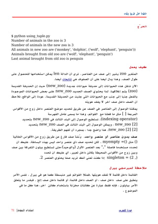 ‫بيثون‬ ‫طريق‬ ‫على‬ ‫خطوة‬
‫الخرْج‬
$ python using_tuple.py
Number of animals in the zoo is 3
Number of animals in the new zoo is 3
All animals in new zoo are ('monkey', 'dolphin', ('wolf', 'elephant', 'penguin'))
Animals brought from old zoo are ('wolf', 'elephant', 'penguin')
Last animal brought from old zoo is penguin
‫يعمل‬ ‫كيف‬
‫المتغير‬zoo‫العناصر‬ ‫من‬ ‫صف‬ ‫إلى‬ ‫يشير‬.‫الدالة‬ ‫أن‬ ‫نرى‬len‫على‬ ‫للحصول‬ ‫استخدامها‬ ‫يمكن‬
‫الصف‬ ‫طول‬.‫هي‬ ‫الصفوف‬ ‫أن‬ ‫على‬ ‫أيضا‬ ‫يدل‬ ‫وهذا‬‫تتابعات‬‫أيضا‬.
‫جديدة‬ ‫حيوانات‬ ‫حديقة‬ ‫إلى‬ ‫الحيوانات‬ ‫هذه‬ ‫ننقل‬ ‫اﻵن‬)new_zoo(‫القديمة‬ ‫الحديقة‬ ‫إن‬ ‫حيث‬
)zoo(‫إغلقهها‬ ‫يتهم‬.‫الجديهد‬ ‫الصهف‬ ‫يحتهوي‬ ‫لهذا‬new_zoo‫الموجهودة‬ ‫الحيوانهات‬ ‫بعهض‬ ‫علهى‬
‫القديمة‬ ‫الحديقة‬ ‫من‬ ‫جلبت‬ ‫التي‬ ‫الحيوانات‬ ‫مع‬ ‫جنب‬ ‫إلى‬ ‫جنبا‬ ‫بالفعل‬.‫نلحظ‬ ،‫الواقع‬ ‫إلى‬ ‫عودة‬
‫هويته‬ ‫يفقد‬ ‫ل‬ ‫آخر‬ ‫صف‬ ‫داخل‬ ‫الصف‬ ‫أن‬
‫القواس‬ ‫من‬ ‫زوج‬ ‫داخل‬ ‫العنصر‬ ‫موضع‬ ‫تحديد‬ ‫طريق‬ ‫عن‬ ‫الصف‬ ‫في‬ ‫العناصر‬ ‫إلى‬ ‫الوصول‬ ‫يمكننا‬
‫المربعة‬[ ]‫القوائم‬ ‫مع‬ ‫فعلنا‬ ‫ما‬ ‫مثل‬.‫يسمى‬ ‫ما‬ ‫وهذا‬‫عامل‬‫الفهرسة‬
)indexing operator.(‫في‬ ‫الثالث‬ ‫البند‬ ‫إلى‬ ‫الوصول‬ ‫نستطيع‬new_zoo‫بتحديد‬
]new_zoo [2‫في‬ ‫الثالث‬ ‫البند‬ ‫إلى‬ ‫الوصول‬ ‫ويمكن‬ ،‫الصف‬new_zoo‫بتحديد‬
]new_zoo [2] [2.‫الطريقة‬ ‫تفهم‬ ‫أن‬ ‫بمجرد‬ ، ‫جدا‬ ‫واضح‬ ‫هذا‬.
‫واحد‬ ‫عنصر‬ ‫أو‬ ‫عناصر‬ ‫بدون‬ ‫صف‬.‫الخالية‬ ‫القواس‬ ‫من‬ ‫زوج‬ ‫طريق‬ ‫عن‬ ‫فارغ‬ ‫صف‬ ‫يُنشأ‬
()=() ‫مثل‬myempty.‫البساطة‬ ‫بهذه‬ ‫ليس‬ ‫واحد‬ ‫عنصر‬ ‫ذي‬ ‫صف‬ ‫تحديد‬ ‫لكن‬.‫أن‬ ‫عليك‬
‫فاصلة‬ ‫مستخدما‬ ‫تحدده‬","‫الول‬ ‫العنصر‬ ‫بعد‬)‫والوحيد‬(‫صف‬ ‫بين‬ ‫التفرقة‬ ‫بيثون‬ ‫تستطيع‬ ‫؛حتى‬
‫تعبير‬ ‫داخل‬ ‫بكائن‬ ‫المحيطة‬ ‫القواس‬ ‫من‬ ‫زوج‬ ‫وبين‬.‫تحدد‬ ‫أن‬ ‫عليك‬ ‫أي‬
,)singleton = (2‫العنصر‬ ‫يحتوي‬ ‫صفا‬ ‫تريد‬ ‫أنك‬ ‫تعني‬ ‫كنت‬ ‫إذا‬2.
‫بيرل‬ ‫لمبرمجي‬ ‫ملحظة‬
‫المر‬ ‫نفس‬ . ‫بيرل‬ ‫في‬ ‫هو‬ ‫كما‬ ‫منبسطة‬ ‫غير‬ ‫القوائم‬ ‫.فمثل‬ ‫هويتها‬ ‫تفقد‬ ‫ل‬ ‫قائمة‬ ‫داخل‬ ‫القائمة‬
‫صف‬ ‫على‬ ‫ينطبق‬‫صف‬ ‫داخل‬‫يتعلق‬ ‫ما‬ ‫فبقدر‬ . ‫إلخ‬ ‫صف‬ ‫داخل‬ ‫قائمة‬ ‫أو‬ ،‫قائمة‬ ‫داخل‬ ‫الصف‬ ‫أو‬ ،
‫في‬ ‫ما‬ ‫كل‬ ‫هذا‬ ،‫آخر‬ ‫كائن‬ ‫باستخدام‬ ‫مخزنة‬ ‫كائنات‬ ‫عن‬ ‫عبارة‬ ‫فقط‬ ‫فإنه‬ ، ‫ببايثون‬ ‫المر‬
. ‫الموضوع‬
‫للفهرس‬ ‫عودة‬‫الصفوف‬ ‫استخدام‬|71
 