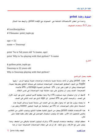 ‫بيثون‬ ‫طريق‬ ‫على‬ ‫خطوة‬
‫وإفادة‬ ‫الصفوف‬print
‫واحدة‬‫من‬‫أكثر‬‫الستعمالت‬‫الشائعة‬‫هي‬‫الصفوف‬‫مع‬‫الفادة‬print.‫وإليك‬‫هذا‬‫المثال‬
‫مثال‬9.3‫الصفوف‬ ‫استخدام‬
#!/usr/bin/python
# Filename: print_tuple.py
age = 22
name = 'Swaroop'
print '%s is %d years old' % (name, age)
print 'Why is %s playing with that python?' % name
‫الخرج‬
$ python print_tuple.py
Swaroop is 22 years old
Why is Swaroop playing with that python?
‫البرنامج‬ ‫يعمل‬ ‫كيف‬
•‫إفادة‬print‫يمكن‬‫ان‬‫ت‬‫أخذ‬‫سلسلة‬‫نصية‬‫باستخدام‬‫مواصفات‬‫معينة‬‫يتبعها‬‫الرمز‬٪‫يليها‬
tuple‫من‬‫البنود‬‫المطابق‬‫للمواصفات‬.‫المواصفات‬‫تستخدم‬‫في‬‫صياغه‬‫النتائج‬‫بطريقة‬‫معينة‬.
‫المواصفات‬‫يمكن‬‫أن‬‫تكون‬‫على‬‫غرار‬%s‫للسلسل‬‫النصية‬strings‫و‬%d‫للعداد‬
‫الصحيحة‬‫الصف‬ .‫يجب‬‫أن‬‫ي‬‫حتوي‬‫على‬‫بنود‬‫مقابلة‬‫لهذه‬‫المواصفات‬‫في‬‫نفس‬‫النظام‬.
•‫لحظ‬‫أن‬‫أ‬‫ول‬‫استعمال‬‫حيث‬‫نستخدم‬%s‫أول‬‫وهذا‬‫مطابقا‬‫لسم‬‫المتغير‬‫الذي‬‫هو‬‫البند‬‫الول‬
‫في‬‫الصف‬،‫والوصف‬‫الثاني‬‫هو‬%d‫المقابل‬‫لل‬age‫الذي‬‫هو‬‫البند‬‫الثاني‬‫في‬.‫الصف‬
•‫ما‬‫يعمله‬‫بيثون‬‫هنا‬‫هو‬‫أنه‬‫يحول‬‫كل‬‫بند‬‫في‬‫الصف‬‫إلى‬‫سلسلة‬‫نصية‬‫وبدائل‬‫لقيمة‬‫هذه‬
‫السلسلة‬‫داخل‬‫مكان‬‫المواصفات‬.‫لذا‬%s‫هو‬‫استعاضة‬‫عن‬‫قيمة‬‫المتغير‬name‫وهلم‬‫جرا‬.
•‫هذا‬‫الستخدام‬‫للفادة‬print‫يجعل‬‫من‬‫السهل‬‫للغاية‬‫كتابة‬‫الناتج‬‫ويتجنب‬‫الكثير‬‫من‬‫التلعب‬
‫بالنص‬‫لتحقيق‬‫ذات‬‫المر‬.‫كما‬‫انه‬‫يتجنب‬‫استعمال‬‫الفواصل‬‫في‬‫كل‬‫مكان‬‫كما‬‫فعلنا‬‫حتى‬
‫اﻵن‬.
•‫معظم‬‫الوقت‬،‫يمكنك‬‫استخدام‬‫الوصف‬%s.‫واترك‬‫لبايثون‬‫العناية‬‫بالباقي‬‫من‬‫أجلك‬.‫وهذا‬
‫يعمل‬‫حتى‬‫مع‬‫الرقام‬.‫ومع‬‫ذلك‬،‫قد‬‫ترغب‬‫في‬‫إ‬‫عطاء‬‫المواصفات‬‫الصحيحة‬‫حي‬‫ث‬‫إ‬‫ن‬‫هذا‬
‫للفهرس‬ ‫عودة‬‫وإفادة‬ ‫الصفوف‬print|72
 