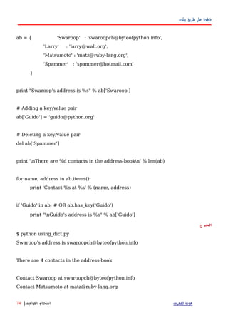 ‫بيثون‬ ‫طريق‬ ‫على‬ ‫خطوة‬
ab = { 'Swaroop' : 'swaroopch@byteofpython.info',
'Larry' : 'larry@wall.org',
'Matsumoto' : 'matz@ruby-lang.org',
'Spammer' : 'spammer@hotmail.com'
}
print "Swaroop's address is %s" % ab['Swaroop']
# Adding a key/value pair
ab['Guido'] = 'guido@python.org'
# Deleting a key/value pair
del ab['Spammer']
print 'nThere are %d contacts in the address-bookn' % len(ab)
for name, address in ab.items():
print 'Contact %s at %s' % (name, address)
if 'Guido' in ab: # OR ab.has_key('Guido')
print "nGuido's address is %s" % ab['Guido']
‫الخرج‬
$ python using_dict.py
Swaroop's address is swaroopch@byteofpython.info
There are 4 contacts in the address-book
Contact Swaroop at swaroopch@byteofpython.info
Contact Matsumoto at matz@ruby-lang.org
‫للفهرس‬ ‫عودة‬‫القواميس‬ ‫استخدام‬|74
 