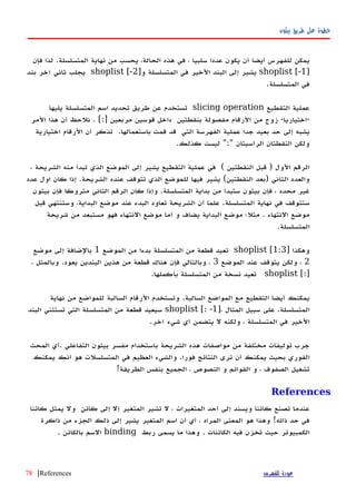 ‫بيثون‬ ‫طريق‬ ‫على‬ ‫خطوة‬
‫يمكن‬‫للفهرس‬‫أ‬‫يضا‬‫أ‬‫ن‬‫يكون‬‫عددا‬‫سلبيا‬،‫في‬‫هذه‬،‫الحالة‬‫يحسب‬‫من‬‫نهاية‬‫المتسلسلة‬.‫فإن‬ ‫لذا‬
]shoplist [-1‫يشير‬‫إلى‬‫البند‬‫الخير‬‫في‬‫المتسلسلة‬]‫و‬shoplist [-2‫يجلب‬‫ثاني‬‫آخر‬‫بند‬
‫في‬‫المتسلسلة‬.
‫عملية‬‫التقطيع‬slicing operation‫تستخدم‬‫عن‬‫طريق‬‫تحديد‬‫اسم‬‫المتسلسلة‬‫يليها‬
-‫اختياريا‬-‫زوج‬‫من‬‫الرقام‬‫مفصولة‬‫بنقطتين‬‫داخل‬‫قوسين‬‫مربعين‬. [:]‫أن‬ ‫نلحظ‬‫هذا‬‫المر‬
‫يشبه‬‫إلى‬‫حد‬‫بعيد‬‫جدا‬‫عملية‬‫الفهرسة‬‫التي‬‫قد‬‫قمت‬‫باستعمالها‬.‫تذكر‬‫أن‬‫الرقام‬‫اختيارية‬
‫ولكن‬‫النقطتان‬‫الرأسيتان‬":"‫ليست‬‫كذلك‬.
‫الرقم‬‫الول‬)‫قبل‬‫النقطتين‬(‫في‬‫عملية‬‫التقطيع‬‫يشير‬‫إلى‬‫الموضع‬‫الذي‬‫تبدأ‬‫منه‬‫الشريحة‬،
‫والعدد‬‫الثاني‬)‫بعد‬‫النقطتين‬(‫يشير‬‫فيها‬‫للموضع‬‫الذي‬‫تتوقف‬‫عنده‬‫الشريحة‬.‫إذا‬‫كان‬‫اول‬‫عدد‬
‫غير‬‫محدد‬،‫فإن‬‫بيثون‬‫ستبدأ‬‫من‬‫بداية‬‫المتسلسلة‬.‫وإذا‬‫كان‬‫الرقم‬‫الثاني‬‫متروكا‬‫فإن‬‫بيثون‬
‫ستتوقف‬‫في‬‫نهاية‬‫المتسلسلة‬.‫علما‬‫أن‬‫الشريحة‬‫تعاود‬‫البدء‬‫عند‬‫موضع‬،‫البداية‬‫وستنتهي‬‫قبل‬
‫موضع‬‫النتهاء‬.‫مثل؛‬‫موضع‬‫البداية‬‫يضاف‬‫و‬‫أما‬‫موضع‬‫النتهاء‬‫فهو‬‫مستبعد‬‫من‬‫شريحة‬
‫المتسلسلة‬.
‫وهكذا‬]shoplist [1:3‫تعيد‬‫قطعة‬‫من‬‫المتسلسلة‬‫بدءا‬‫من‬‫الموضع‬1‫بالضافة‬‫إلى‬‫موضع‬
2،‫ولكن‬‫يتوقف‬‫عند‬‫الموضع‬3،‫وبالتالي‬‫فإن‬‫هناك‬‫قطعة‬‫من‬‫هذين‬‫البندين‬‫يعود‬.‫وبالمثل‬،
[:]shoplist‫تعيد‬‫نسخة‬‫من‬‫المتسلسلة‬‫بأكملها‬.
‫يمكنك‬‫أ‬‫يضا‬‫ال‬‫تقطيع‬‫مع‬‫المواضع‬‫السالبة‬.‫وتستخدم‬‫الرقام‬‫السالبة‬‫للمواضع‬‫من‬‫نهاية‬
‫المتسلسلة‬.‫على‬‫سبيل‬‫المثال‬]،shoplist [: -1‫سيعيد‬‫قطعة‬‫من‬‫المتسلسلة‬‫التي‬‫تستثني‬‫البند‬
‫الخير‬‫في‬‫المتسلسلة‬،‫ولكنه‬‫ل‬‫يتضمن‬‫أي‬‫شيء‬‫آخر‬.
‫جرب‬‫توليفات‬‫مختلفة‬‫من‬‫مواصفات‬‫هذه‬‫الشريحة‬‫باستخدام‬‫مفسر‬‫بيثون‬‫التفاعلي‬.‫أي‬‫المحث‬
‫الفوري‬‫بحيث‬‫يمكنك‬‫أ‬‫ن‬‫ترى‬‫النتائج‬‫فورا‬.‫والشيء‬‫العظيم‬‫في‬‫المتسلسلت‬‫هو‬‫أنك‬‫يمكنك‬
‫تشغيل‬‫الصفوف‬،‫و‬‫القوائم‬‫و‬‫النصوص‬،‫الجميع‬‫بنفس‬‫الطريقة‬!
References
‫عندما‬‫تصنع‬‫كائنا‬‫ويسند‬‫إلى‬‫أحد‬‫المتغيرات‬،‫ل‬‫تشير‬‫المتغير‬‫إل‬‫إلى‬‫كائن‬‫ول‬‫يمثل‬‫كائنا‬
‫في‬‫حد‬‫ذاته‬!‫وهذا‬‫هو‬‫المعنى‬‫المراد‬،‫أي‬‫أن‬‫اسم‬‫المتغير‬‫يشير‬‫إلى‬‫ذلك‬‫الجزء‬‫من‬‫ذاكرة‬
‫الكمبيوتر‬‫حيث‬‫تخزن‬‫فيه‬‫الكائنات‬.‫وهذا‬‫ما‬‫يسمى‬‫ربط‬binding‫السم‬‫بالكائن‬.
‫للفهرس‬ ‫عودة‬References|78
 