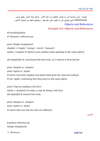 ‫بيثون‬ ‫طريق‬ ‫على‬ ‫خطوة‬
‫عموما‬،‫لست‬‫بحاجة‬‫إلى‬‫أ‬‫ن‬‫تشعر‬‫بالقلق‬‫إزاء‬‫هذا‬‫المر‬،‫ولكن‬‫ثمة‬‫تأثير‬‫رقيق‬‫بسبب‬
references‫التي‬‫تحتاج‬‫إلى‬‫أن‬‫تكون‬‫على‬‫علم‬‫بها‬.‫ويتضح‬‫ذلك‬‫من‬‫المثال‬‫التالي‬:
Objects and References
Example 9.6. Objects and References
#!/usr/bin/python
# Filename: reference.py
print 'Simple Assignment'
shoplist = ['apple', 'mango', 'carrot', 'banana']
mylist = shoplist # mylist is just another name pointing to the same object!
del shoplist[0] # I purchased the first item, so I remove it from the list
print 'shoplist is', shoplist
print 'mylist is', mylist
# notice that both shoplist and mylist both print the same list without
# the 'apple' confirming that they point to the same object
print 'Copy by making a full slice'
mylist = shoplist[:] # make a copy by doing a full slice
del mylist[0] # remove first item
print 'shoplist is', shoplist
print 'mylist is', mylist
# notice that now the two lists are different
‫الخرج‬
$ python reference.py
Simple Assignment
‫للفهرس‬ ‫عودة‬References|79
 