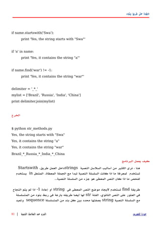‫بيثون‬ ‫طريق‬ ‫على‬ ‫خطوة‬
if name.startswith('Swa'):
print 'Yes, the string starts with "Swa"'
if 'a' in name:
print 'Yes, it contains the string "a"'
if name.find('war') != -1:
print 'Yes, it contains the string "war"'
delimiter = '_*_'
mylist = ['Brazil', 'Russia', 'India', 'China']
print delimiter.join(mylist)
‫الخرج‬
$ python str_methods.py
Yes, the string starts with "Swa"
Yes, it contains the string "a"
Yes, it contains the string "war"
Brazil_*_Russia_*_India_*_China
‫كيف‬‫يعمل‬‫البرنامج‬
‫هنا‬،‫نرى‬‫الكثير‬‫من‬‫أساليب‬‫السلسل‬‫النصية‬strings‫داخل‬‫العمل‬‫طريق‬.Startswith
‫تستخدم‬‫لمعرفة‬‫ما‬‫اذا‬‫كانت‬‫السلسلة‬‫النصية‬‫تبدأ‬‫مع‬‫الجملة‬‫المعطاة‬.‫المشغل‬in‫يستخدم‬
‫لفحص‬‫ما‬‫اذا‬‫كان‬‫النص‬‫المعطى‬‫هو‬‫جزء‬‫من‬‫السلسلة‬‫النصية‬..
‫طريقة‬find‫تستخدم‬‫ليجاد‬‫موضع‬‫النص‬‫المعطى‬‫في‬string‫أو‬‫إعادة‬1-‫اذا‬‫لم‬‫يتم‬‫النجاح‬
‫في‬‫العثور‬‫على‬‫النص‬‫الثانوي‬.‫الفئة‬str‫لها‬‫أيضا‬‫طريقه‬‫بارعة‬‫في‬‫ربط‬‫بنود‬‫من‬‫المتسلسلة‬
‫مع‬‫السلسلة‬‫النصية‬string‫بصفتها‬‫محدد‬‫بين‬‫كل‬‫بند‬‫من‬‫المتسلسلة‬sequence‫وتعيد‬
‫للفهرس‬ ‫عودة‬‫النصية‬ ‫السلسل‬ ‫عن‬ ‫المزيد‬|81
 