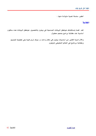 ‫بيثون‬ ‫طريق‬ ‫على‬ ‫خطوة‬
‫أكبر‬‫سلسلة‬‫نصية‬‫متولدة‬‫منها‬.
‫الخلصة‬
‫لقد‬‫قمنا‬‫باستكشاف‬‫هياكل‬‫البيانات‬‫المدمجة‬‫في‬‫بيثون‬‫بالتفصيل‬.‫هياكل‬‫البيانات‬‫هذه‬‫ستكون‬
‫أ‬‫ساسية‬‫عند‬‫كتابة‬‫برامج‬‫بحجم‬‫معقول‬.
‫واﻵن‬‫لدينا‬‫الكثير‬‫من‬‫أساسيات‬‫بيثون‬‫في‬‫مكان‬،‫واحد‬‫و‬‫سوف‬‫نرى‬‫فيما‬‫يلي‬‫كيفية‬‫تصميم‬
‫وكتابة‬‫برنامج‬‫في‬‫العالم‬‫الحقيقي‬‫لبايثون‬
‫للفهرس‬ ‫عودة‬‫الخلصة‬|82
 