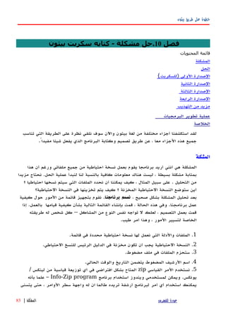 ‫بيثون‬ ‫طريق‬ ‫على‬ ‫خطوة‬
‫فصل‬10‫بيثون‬ ‫سكربت‬ ‫كتابه‬ - ‫مشكلة‬ ‫.حل‬
‫قائمة‬‫المحتويات‬
‫المشكلة‬
‫الحل‬
‫الصدارة‬‫الولى‬}‫للسكربت‬{
‫الصدارة‬‫الثانية‬
‫الصدارة‬‫الثالثة‬
‫الصدارة‬‫الرابعة‬
‫مزيد‬‫من‬‫التهذيب‬
‫عملية‬‫البرمجيات‬ ‫تطوير‬
‫ال‬‫خلصة‬
‫لقد‬‫استكشفنا‬‫أجزاء‬‫مختلفة‬‫من‬‫لغة‬‫بيثون‬‫واﻵن‬‫سوف‬‫نلقي‬‫نظرة‬‫على‬‫الطريقة‬‫التي‬‫تناسب‬
‫جميع‬‫هذه‬‫الجزاء‬‫معا‬،‫عن‬‫طريق‬‫تصميم‬‫وكتابة‬‫البرنامج‬‫الذي‬‫شيئا‬ ‫يفعل‬ً‫مفيدا‬.
‫المشكلة‬
‫المشكلة‬‫هي‬‫أنني‬‫أريد‬‫برنامجا‬‫يقوم‬‫بعمل‬‫نسخة‬‫احتياطية‬‫من‬‫جميع‬‫ملفاتي‬‫ورغم‬‫أن‬‫هذا‬
‫بمثابة‬‫مشكلة‬‫بسيطة‬،‫ليست‬‫هناك‬‫معلومات‬‫كافية‬‫بالنسبة‬‫لنا‬‫لنبدأ‬‫عملية‬‫الحل‬.‫مزيدا‬ ‫نحتاج‬
‫من‬‫التحليل‬.‫على‬‫سبيل‬‫المثال‬،‫كيف‬‫يمكننا‬‫أن‬‫نحدد‬‫الملفات‬‫التي‬‫سيتم‬‫نسخها‬‫احتياطيا‬‫؟‬
‫أين‬‫ستوضع‬‫النسخة‬‫الحتياطية‬‫المخزنة‬‫؟‬‫كيف‬‫يتم‬‫تخزينها‬‫في‬‫النسخة‬‫الحتياطية؟‬
‫بعد‬‫تحليل‬‫المشكلة‬‫بشكل‬‫صحيح‬،‫نصمم‬‫برنامجنا‬.‫نقوم‬‫بتجهيز‬‫قائمة‬‫من‬‫المور‬‫حول‬‫كيفية‬
‫عمل‬‫برنامجنا‬.‫وفي‬‫هذه‬‫الحالة‬،‫قمت‬‫بإنشاء‬‫القائمة‬‫التالية‬‫بشأن‬‫كيفية‬‫قيامها‬‫بالعمل‬‫إ‬ .‫ذا‬
‫قمت‬‫بعمل‬‫التصميم‬،‫لعلك‬‫ل‬‫تواجه‬‫نفس‬‫النوع‬‫من‬‫المشاكل‬--‫كل‬‫شخص‬‫له‬‫طريقته‬
‫الخاصة‬‫لتسيير‬‫المور‬،‫وهذا‬‫أمر‬‫طيب‬.
1.‫الملفات‬‫والدلة‬‫التي‬‫نعمل‬‫لها‬‫نسخة‬‫احتياطية‬‫محددة‬‫في‬‫قائمة‬.
2.‫النسخة‬‫الحتياطية‬‫يجب‬‫أن‬‫تكون‬‫مخزنة‬‫في‬‫الدليل‬‫الرئيس‬‫للنسخ‬‫الحتياطي‬.
3.‫الملفات‬ ‫ستحزم‬‫في‬‫ملف‬‫مضغوط‬.
4.‫اسم‬‫الرشيف‬‫المضغوط‬‫يتضمن‬‫التاريخ‬‫والوقت‬‫الحالي‬.
5.‫نستخدم‬‫المر‬‫القياسي‬zip‫المتاح‬‫بشكل‬‫افتراضي‬‫في‬‫أي‬‫توزيعة‬‫قياسية‬‫من‬‫لينكس‬/
‫يونكس‬.‫ويمكن‬‫لمستخدمي‬‫ويندوز‬‫استخدام‬‫برنامج‬Info-Zip program–‫علما‬‫بأ‬‫نه‬
‫يمكنك‬‫استخدام‬‫أ‬‫ي‬‫أمر‬‫لبرنامج‬‫أرشفة‬‫تريده‬‫طالما‬‫ان‬‫واجهة‬ ‫له‬‫سطر‬‫الوامر‬،‫حتى‬‫يتسنى‬
‫للفهرس‬ ‫عودة‬‫المشكلة‬|83
 