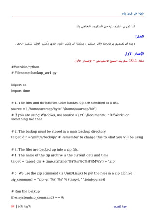 ‫بيثون‬ ‫طريق‬ ‫على‬ ‫خطوة‬
‫لنا‬‫تمرير‬‫القيم‬‫إليه‬‫من‬‫السكربت‬‫الخاص‬‫بنا‬.
‫الحـل‬:
‫وبما‬‫أن‬‫تصميم‬‫برنامجنا‬‫اﻵن‬‫مستقر‬،‫يمكننا‬‫أن‬‫نكتب‬‫الكود‬‫الذي‬‫يُعتبر‬‫أداتنا‬‫لتنفيذ‬‫الحل‬.
‫الول‬ ‫الصدار‬
‫مثال‬10.1‫الول‬ ‫الصدار‬ – ‫الحتياطي‬ ‫النسخ‬ ‫سكربت‬
#!/usr/bin/python
# Filename: backup_ver1.py
import os
import time
# 1. The files and directories to be backed up are specified in a list.
source = ['/home/swaroop/byte', '/home/swaroop/bin']
# If you are using Windows, use source = [r'C:Documents', r'D:Work'] or
something like that
# 2. The backup must be stored in a main backup directory
target_dir = '/mnt/e/backup/' # Remember to change this to what you will be using
# 3. The files are backed up into a zip file.
# 4. The name of the zip archive is the current date and time
target = target_dir + time.strftime('%Y%m%d%H%M%S') + '.zip'
# 5. We use the zip command (in Unix/Linux) to put the files in a zip archive
zip_command = "zip -qr '%s' %s" % (target, ' '.join(source))
# Run the backup
if os.system(zip_command) == 0:
‫للفهرس‬ ‫عودة‬‫الول‬ ‫الصدار‬|84
 