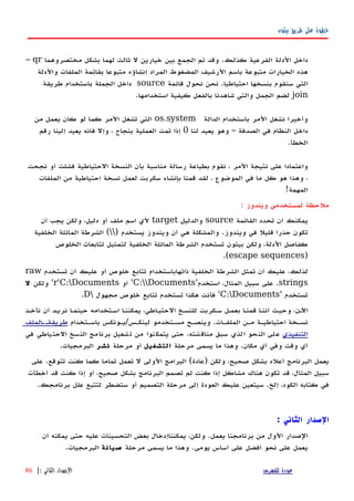 ‫بيثون‬ ‫طريق‬ ‫على‬ ‫خطوة‬
‫داخل‬‫الدلة‬‫الفرعية‬‫كذلك‬.‫وقد‬‫تم‬‫الجمع‬‫بين‬‫خيارين‬‫ل‬‫ثالث‬‫لهما‬‫مختصر‬ ‫بشكل‬‫وهما‬qr–
‫هذه‬‫الخيارات‬‫متبوعة‬‫باسم‬‫الرشيف‬‫المضغوط‬‫المراد‬‫إنشاؤه‬‫متبوعا‬‫بقائمة‬‫الملفات‬‫والدلة‬
‫التي‬‫سنقوم‬‫بنسخها‬‫احتياطيا‬.‫نحن‬‫نحول‬‫قائمة‬source‫داخل‬‫الجملة‬‫باستخدام‬‫طريقة‬
join‫لضم‬‫الجمل‬‫والتي‬‫شاهدنا‬‫بالفعل‬‫كيفية‬‫استخدامها‬.
‫وأخيرا‬‫نشغل‬‫المر‬‫باستخدام‬‫الدالة‬os.system‫المر‬ ‫تشغل‬ ‫التي‬‫كما‬‫لو‬‫كان‬‫يعمل‬‫من‬
‫داخل‬‫النظام‬‫في‬‫الصدفة‬–‫وهو‬‫يعيد‬‫لنا‬0‫إذا‬‫تمت‬‫العملية‬‫بنجاح‬،‫وإل‬‫فانه‬‫يعيد‬‫إلينا‬‫رقم‬
‫الخطأ‬.
‫واعتمادا‬‫على‬‫نتيجة‬‫المر‬،‫نقوم‬‫بطباعة‬‫رسالة‬‫مناسبة‬‫بأن‬‫النسخة‬‫الحتياطية‬‫فشلت‬‫أو‬‫نجحت‬
،‫وهذا‬‫هو‬‫كل‬‫ما‬‫في‬‫الموضوع‬،‫لقد‬‫قمنا‬‫بإنشاء‬‫سكربت‬‫لعمل‬‫نسخة‬‫احتياطية‬‫من‬‫الملفات‬
‫المهمة‬!
: ‫ويندوز‬ ‫لمستخدمي‬ ‫ملحظة‬
‫القائمة‬ ‫تحدد‬ ‫أن‬ ‫يمكنك‬source‫والدليل‬target‫أن‬ ‫يجب‬ ‫ولكن‬ ،‫دليل‬ ‫أو‬ ‫ملف‬ ‫اسم‬ ‫لي‬
) ‫يستخدم‬ ‫ويندوز‬ ‫أن‬ ‫هي‬ ‫والمشكلة‬ .‫ويندوز‬ ‫في‬ ‫قليل‬ ‫حذرا‬ ‫تكون‬‫الخلفية‬ ‫المائلة‬ ‫الشرطة‬ (
‫الخلوص‬ ‫تتابعات‬ ‫لتمثيل‬ ‫الخلفية‬ ‫المائلة‬ ‫الشرطة‬ ‫تستخدم‬ ‫بيثون‬ ‫ولكن‬ ،‫الدلة‬ ‫كفاصل‬
)escape sequences.(
‫تستخدم‬ ‫أن‬ ‫عليك‬ ‫أو‬ ‫خلوص‬ ‫تتابع‬ ‫ذاتهاباستخدام‬ ‫الخلفية‬ ‫الشرطة‬ ‫تمثل‬ ‫أن‬ ‫عليك‬ ،‫لذلك‬raw
strings‫استخدم‬ ،‫المثال‬ ‫سبيل‬ ‫على‬ .'C:Documents'‫أو‬r'C:Documents'‫ولكن‬‫ل‬
‫تستخدم‬'C:Documents'‫مجهول‬ ‫خلوص‬ ‫تتابع‬ ‫تستخدم‬ ‫هكذا‬ ‫فأنت‬D.
‫نأخهذ‬ ‫أن‬ ‫نريهد‬ ‫ا‬‫ه‬‫حينم‬ ‫اسهتخدامه‬ ‫يمكننها‬ ،‫الحتيهاطي‬ ‫للنسهخ‬ ‫سهكربت‬ ‫بعمهل‬ ‫ا‬‫ه‬‫قمن‬ ‫أننها‬ ‫وحيهث‬ ،‫اﻵهن‬
‫باسهتخدام‬ ‫لينكهس/يهونكس‬ ‫مسهتخدمو‬ ‫وينصهح‬ .‫الملفهات‬ ‫مهن‬ ‫احتياطيهة‬ ‫نسهخة‬‫الملف‬‫ه‬‫طريقةه‬
‫التنفيذي‬‫في‬ ‫الحتياطي‬ ‫النسخ‬ ‫برنامج‬ ‫تشغيل‬ ‫من‬ ‫يتمكنوا‬ ‫حتى‬ ،‫مناقشته‬ ‫سبق‬ ‫الذي‬ ‫النحو‬ ‫على‬
‫مرحلة‬ ‫يسمى‬ ‫ما‬ ‫وهذا‬ .‫مكان‬ ‫أي‬ ‫وفي‬ ‫وقت‬ ‫أي‬‫التشغيل‬‫مرحلة‬ ‫أو‬‫نشر‬.‫البرمجيات‬
‫على‬ .‫تتوقع‬ ‫كنت‬ ‫كما‬ ‫تماما‬ ‫تعمل‬ ‫ل‬ ‫الولى‬ ‫البرامج‬ (‫)عادة‬ ‫ولكن‬ ،‫صحيح‬ ‫بشكل‬ ‫أعله‬ ‫البرنامج‬ ‫يعمل‬
‫أخطأت‬ ‫قد‬ ‫كنت‬ ‫إذا‬ ‫أو‬ ،‫صحيح‬ ‫بشكل‬ ‫البرنامج‬ ‫تصمم‬ ‫لم‬ ‫كنت‬ ‫إذا‬ ‫مشاكل‬ ‫هناك‬ ‫تكون‬ ‫قد‬ ،‫المثال‬ ‫سبيل‬
.‫برنامجك‬ ‫علل‬ ‫لتتبع‬ ‫ستضطر‬ ‫أو‬ ‫التصميم‬ ‫مرحلة‬ ‫إلى‬ ‫العودة‬ ‫عليك‬ ‫سيتعين‬ .‫إلخ‬ ،‫الكود‬ ‫كتابه‬ ‫في‬
‫الثاني‬ ‫الصدار‬:
‫أن‬ ‫يمكنه‬ ‫حتى‬ ‫عليه‬ ‫التحسينات‬ ‫بعض‬ ‫يمكنناإدخال‬ ،‫ولكن‬ .‫يعمل‬ ‫برنامجنا‬ ‫من‬ ‫الول‬ ‫الصدار‬
‫مرحلة‬ ‫يسمى‬ ‫ما‬ ‫وهذا‬ .‫يومى‬ ‫أساس‬ ‫على‬ ‫أفضل‬ ‫نحو‬ ‫على‬ ‫يعمل‬‫صيانة‬.‫البرمجيات‬
‫للفهرس‬ ‫عودة‬‫الثاني‬ ‫الصدار‬:|86
 