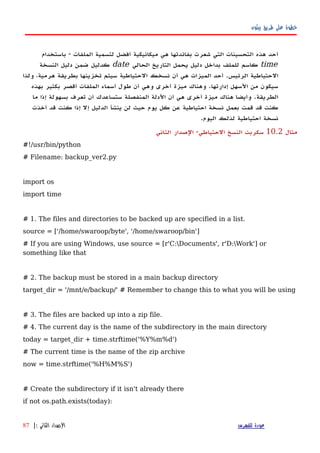 ‫بيثون‬ ‫طريق‬ ‫على‬ ‫خطوة‬
‫باستخدام‬ - ‫الملفات‬ ‫لتسمية‬ ‫أفضل‬ ‫ميكانيكية‬ ‫هي‬ ‫بفائدتها‬ ‫شعرت‬ ‫التي‬ ‫التحسينات‬ ‫هذه‬ ‫أحد‬
time‫الحالي‬ ‫التاريخ‬ ‫يحمل‬ ‫دليل‬ ‫بداخل‬ ‫للملف‬ ‫كاسم‬date‫النسخة‬ ‫دليل‬ ‫ضمن‬ ‫كدليل‬
‫ولذا‬ ،‫هرمية‬ ‫بطريقة‬ ‫تخزينها‬ ‫سيتم‬ ‫الحتياطية‬ ‫نسخك‬ ‫أن‬ ‫هي‬ ‫الميزات‬ ‫أحد‬ .‫الرئيس‬ ‫الحتياطية‬
‫بهذه‬ ‫بكثير‬ ‫أقصر‬ ‫الملفات‬ ‫أسماء‬ ‫طول‬ ‫أن‬ ‫وهي‬ ‫أخرى‬ ‫ميزة‬ ‫وهناك‬ .‫إدارتها‬ ‫السهل‬ ‫من‬ ‫سيكون‬
‫ما‬ ‫إذا‬ ‫بسهولة‬ ‫تعرف‬ ‫أن‬ ‫ستساعدك‬ ‫المنفصلة‬ ‫الدلة‬ ‫أن‬ ‫هي‬ ‫أخرى‬ ‫ميزة‬ ‫هناك‬ ‫وأيضا‬ .‫الطريقة‬
‫أخذت‬ ‫قد‬ ‫كنت‬ ‫إذا‬ ‫إل‬ ‫الدليل‬ ‫ينشأ‬ ‫لن‬ ‫حيث‬ ‫يوم‬ ‫كل‬ ‫عن‬ ‫احتياطية‬ ‫نسخة‬ ‫بعمل‬ ‫قمت‬ ‫قد‬ ‫كنت‬
.‫اليوم‬ ‫لذلك‬ ‫احتياطية‬ ‫نسخة‬
‫مثال‬10.2‫الثاني‬ ‫الصدار‬ -‫الحتياطي‬ ‫النسخ‬ ‫سكربت‬
#!/usr/bin/python
# Filename: backup_ver2.py
import os
import time
# 1. The files and directories to be backed up are specified in a list.
source = ['/home/swaroop/byte', '/home/swaroop/bin']
# If you are using Windows, use source = [r'C:Documents', r'D:Work'] or
something like that
# 2. The backup must be stored in a main backup directory
target_dir = '/mnt/e/backup/' # Remember to change this to what you will be using
# 3. The files are backed up into a zip file.
# 4. The current day is the name of the subdirectory in the main directory
today = target_dir + time.strftime('%Y%m%d')
# The current time is the name of the zip archive
now = time.strftime('%H%M%S')
# Create the subdirectory if it isn't already there
if not os.path.exists(today):
‫للفهرس‬ ‫عودة‬‫الثاني‬ ‫الصدار‬:|87
 