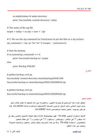 ‫بيثون‬ ‫طريق‬ ‫على‬ ‫خطوة‬
os.mkdir(today) # make directory
print 'Successfully created directory', today
# The name of the zip file
target = today + os.sep + now + '.zip'
# 5. We use the zip command (in Unix/Linux) to put the files in a zip archive
zip_command = "zip -qr '%s' %s" % (target, ' '.join(source))
# Run the backup
if os.system(zip_command) == 0:
print 'Successful backup to', target
else:
print 'Backup FAILED'
‫الخرج‬
$ python backup_ver2.py
Successfully created directory /mnt/e/backup/20041208
Successful backup to /mnt/e/backup/20041208/080020.zip
$ python backup_ver2.py
Successful backup to /mnt/e/backup/20041208/080428.zip
‫يعمل‬ ‫كيف‬
‫أجزاء‬ ‫معظم‬‫هذا‬‫البرنامج‬‫التغيير‬ ‫يعترها‬ ‫لم‬.‫والتغيرات‬‫هي‬‫أ‬‫ننا‬‫نتحقق‬‫إ‬‫ذا‬‫كان‬‫هناك‬‫دليل‬
‫باسم‬‫اليوم‬‫الحالي‬‫داخل‬‫الدليل‬‫الرئيس‬‫للنسخة‬‫الحتياطية‬‫باستخدام‬‫الدالة‬os.exists.‫فإذا‬
‫يكن‬ ‫لم‬‫موجودا‬،‫فنحن‬‫ننشئه‬‫مستخدمين‬‫الدالة‬os.mkdir.
‫لحظ‬‫استخدام‬‫المتغير‬os.sep-‫فهو‬‫للدلة‬ ‫يعطيفاصل‬‫وفقا‬‫لنظام‬‫التشغيل‬‫الخاص‬‫بك‬‫أ‬‫ي‬
‫انه‬‫سيكون‬'/'‫في‬‫لينكس‬،‫و‬‫يونيكس‬،‫وسيكون‬' '‫في‬‫ويندوز‬‫و‬':'‫في‬‫نظام‬‫تشغيل‬
‫ماكنتوش‬.‫استخدام‬Os.sep‫بدل‬‫من‬‫هذه‬‫الحروف‬‫بشكل‬‫مباشر‬‫ستجعل‬‫برنامجنا‬‫محمول‬
‫ويعمل‬‫عبر‬‫هذه‬‫النظم‬.
‫للفهرس‬ ‫عودة‬‫الثاني‬ ‫الصدار‬:|88
 