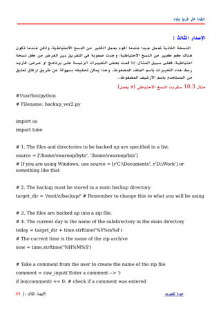 ‫بيثون‬ ‫طريق‬ ‫على‬ ‫خطوة‬
‫الصدار‬: ‫الثالث‬
‫كون‬‫ت‬ ‫ندما‬‫ع‬ ‫كن‬‫ول‬ ،‫ية‬‫الحتياط‬ ‫سخ‬‫الن‬ ‫من‬ ‫كثير‬‫ال‬ ‫مل‬‫بع‬ ‫قوم‬‫أ‬ ‫ندما‬‫ع‬ ‫يدا‬‫ج‬ ‫مل‬‫تع‬ ‫ية‬‫الثان‬ ‫سخة‬‫الن‬
‫نسخة‬ ‫كل‬ ‫من‬ ‫الغرض‬ ‫بين‬ ‫التفريق‬ ‫في‬ ‫صعوبة‬ ‫وجدت‬ ،‫الحتياطية‬ ‫النسخ‬ ‫من‬ ‫كبير‬ ‫كم‬ ‫هناك‬
‫فأريهد‬ ،‫عهرض‬ ‫أو‬ ‫برنامهج‬ ‫علهى‬ ‫الرئيسهة‬ ‫التغييهرات‬ ‫بعهض‬ ‫قمهت‬ ‫إذا‬ ،‫ال‬‫ه‬‫المث‬ ‫سهبيل‬ ‫فعلهى‬ ،‫احتياطيهة‬
‫تعليق‬ ‫إرفاق‬ ‫طريق‬ ‫عن‬ ‫بسهولة‬ ‫تحقيقه‬ ‫يمكن‬ ‫وهذا‬ .‫المضغوط‬ ‫الملف‬ ‫باسم‬ ‫التغييرات‬ ‫هذه‬ ‫ربط‬
.‫المضغوط‬ ‫الرشيف‬ ‫باسم‬ ‫المستخدم‬ ‫من‬.
‫مثال‬10.3(‫يعمل‬ ‫)ل‬ ‫الحتياطي‬ ‫النسخ‬ ‫سكربت‬
#!/usr/bin/python
# Filename: backup_ver2.py
import os
import time
# 1. The files and directories to be backed up are specified in a list.
source = ['/home/swaroop/byte', '/home/swaroop/bin']
# If you are using Windows, use source = [r'C:Documents', r'D:Work'] or
something like that
# 2. The backup must be stored in a main backup directory
target_dir = '/mnt/e/backup/' # Remember to change this to what you will be using
# 3. The files are backed up into a zip file.
# 4. The current day is the name of the subdirectory in the main directory
today = target_dir + time.strftime('%Y%m%d')
# The current time is the name of the zip archive
now = time.strftime('%H%M%S')
# Take a comment from the user to create the name of the zip file
comment = raw_input('Enter a comment --> ')
if len(comment) == 0: # check if a comment was entered
‫للفهرس‬ ‫عودة‬‫الثالث‬ ‫الصدار‬:|89
 