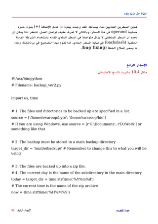 ‫بيثون‬ ‫طريق‬ ‫على‬ ‫خطوة‬
) ‫الضافة‬ ‫عامل‬ ‫أن‬ ‫بيثون‬ ‫وجدت‬ ‫فقد‬ ،‫ببساطة‬ .‫معا‬ ‫الماديين‬ ‫السطرين‬ ‫هذين‬+‫حدود‬ ‫بدون‬ (
‫حسابية‬operand‫أن‬ ‫يمكن‬ ‫أننا‬ ‫تذكر‬ .‫العمل‬ ‫تواصل‬ ‫كيف‬ ‫تعرف‬ ‫ل‬ ‫وبالتالي‬ ،‫السطر‬ ‫هذا‬ ‫في‬
‫المائلة‬ ‫الشرطة‬ ‫باستخدام‬ ‫القادم‬ ‫المادي‬ ‫السطر‬ ‫في‬ ‫متواصل‬ ‫يزال‬ ‫ل‬ ‫المنطقي‬ ‫السطر‬ ‫أن‬ ‫نحدد‬
) ‫الخلفية‬backslash‫وهذا‬ .‫برنامجنا‬ ‫في‬ ‫التصحيح‬ ‫بهذا‬ ‫نقوم‬ ‫لذا‬ .‫المادي‬ ‫السطر‬ ‫نهاية‬ ‫في‬ (
) ‫الخطأ‬ ‫إصلح‬ ‫يسمى‬ ‫ما‬bug fixing.(
‫ال‬‫صدار‬‫الرابع‬
‫مثال‬10.4‫الحتياطي‬ ‫النسخ‬ ‫سكربت‬
#!/usr/bin/python
# Filename: backup_ver2.py
import os, time
# 1. The files and directories to be backed up are specified in a list.
source = ['/home/swaroop/byte', '/home/swaroop/bin']
# If you are using Windows, use source = [r'C:Documents', r'D:Work'] or
something like that
# 2. The backup must be stored in a main backup directory
target_dir = '/mnt/e/backup/' # Remember to change this to what you will be
using
# 3. The files are backed up into a zip file.
# 4. The current day is the name of the subdirectory in the main directory
today = target_dir + time.strftime('%Y%m%d')
# The current time is the name of the zip archive
now = time.strftime('%H%M%S')
‫للفهرس‬ ‫عودة‬‫الرابع‬ ‫الصدار‬|91
 