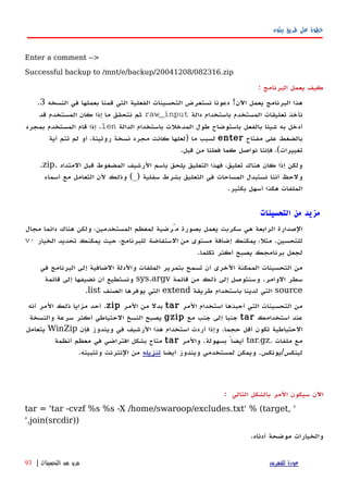 ‫بيثون‬ ‫طريق‬ ‫على‬ ‫خطوة‬
Enter a comment -->
Successful backup to /mnt/e/backup/20041208/082316.zip
‫كيف‬‫يعمل‬‫البرنامج‬:
‫النسخه‬ ‫في‬ ‫بعملها‬ ‫قمنا‬ ‫التي‬ ‫الفعلية‬ ‫التحسينات‬ ‫نستعرض‬ ‫دعونا‬ !‫اﻵن‬ ‫يعمل‬ ‫البرنامج‬ ‫هذا‬3.
‫دالة‬ ‫باستخدام‬ ‫المستخدم‬ ‫تعليقات‬ ‫نأخذ‬raw_input‫قد‬ ‫المستخدم‬ ‫كان‬ ‫إذا‬ ‫ما‬ ‫نتحقق‬ ‫ثم‬
‫الدالة‬ ‫باستخدام‬ ‫المدخلت‬ ‫طول‬ ‫باستوضاح‬ ‫بالفعل‬ ‫شيئا‬ ‫به‬ ‫أدخل‬len‫بمجرد‬ ‫المستخدم‬ ‫قام‬ ‫إذا‬ .
‫مفتاح‬ ‫على‬ ‫بالضغط‬enter‫أية‬ ‫تتم‬ ‫لم‬ ‫أو‬ ،‫روتينة‬ ‫نسخة‬ ‫مجرد‬ ‫كانت‬ ‫)لعلها‬ ‫ما‬ ‫لسبب‬
.‫قبل‬ ‫من‬ ‫فعلنا‬ ‫كما‬ ‫نواصل‬ ‫فإننا‬ ،(‫تغييرات‬
‫المتداد‬ ‫قبل‬ ‫المضغوط‬ ‫الرشيف‬ ‫باسم‬ ‫يلحق‬ ‫التعليق‬ ‫فهذا‬ ،‫تعليق‬ ‫هناك‬ ‫كان‬ ‫إذا‬ ‫ولكن‬.zip.
‫أسماء‬ ‫مع‬ ‫التعامل‬ ‫لن‬ ‫وذلك‬ (_) ‫سفلية‬ ‫بشرط‬ ‫التعليق‬ ‫في‬ ‫المساحات‬ ‫نستبدل‬ ‫أننا‬ ‫ولحظ‬
.‫بكثير‬ ‫أسهل‬ ‫هكذا‬ ‫الملفات‬
‫مزيد‬‫من‬‫التحسينات‬
‫مجال‬ ‫دائما‬ ‫هناك‬ ‫ولكن‬ ،‫المستخدمين‬ ‫لمعظم‬ ‫مُرضية‬ ‫بصورة‬ ‫يعمل‬ ‫سكربت‬ ‫هي‬ ‫الرابعة‬ ‫الصدارة‬
‫من‬ ‫مستوى‬ ‫إضافة‬ ‫يمكنك‬ ،‫مثل‬ .‫للتحسين‬‫الستفاضة‬‫الخيار‬ ‫تحديد‬ ‫يمكنك‬ ‫حيث‬ ،‫للبرنامج‬-v
.‫تكلما‬ ‫أكثر‬ ‫يصبح‬ ‫برنامجك‬ ‫لجعل‬
‫في‬ ‫البرنامج‬ ‫إلى‬ ‫الضافية‬ ‫والدلة‬ ‫الملفات‬ ‫بتمرير‬ ‫تسمح‬ ‫أن‬ ‫الخرى‬ ‫الممكنة‬ ‫التحسينات‬ ‫من‬
‫قائمة‬ ‫من‬ ‫ذلك‬ ‫إلى‬ ‫وسنتوصل‬ .‫الوامر‬ ‫سطر‬sys.argv‫قائمة‬ ‫إلى‬ ‫نضيفها‬ ‫أن‬ ‫ونستطيع‬
source‫طريقة‬ ‫باستخدام‬ ‫لدينا‬ ‫التي‬extend‫الصنف‬ ‫يوفرها‬ ‫التي‬list.
‫المر‬ ‫استخدام‬ ‫أحبذها‬ ‫التي‬ ‫التحسينات‬ ‫من‬tar‫المر‬ ‫من‬ ‫بدل‬zip‫أنه‬ ‫المر‬ ‫ذلك‬ ‫مزايا‬ ‫أحد‬ .
‫استخدامك‬ ‫عند‬tar‫مع‬ ‫جنب‬ ‫إلى‬ ‫جنبا‬gzip‫والنسخة‬ ‫سرعة‬ ‫أكثر‬ ‫الحتياطي‬ ‫النسخ‬ ‫يصبح‬
‫فإن‬ ‫ويندوز‬ ‫في‬ ‫الرشيف‬ ‫هذا‬ ‫استخدام‬ ‫أردت‬ ‫وإذا‬ .‫حجما‬ ‫أقل‬ ‫تكون‬ ‫الحتياطية‬WinZip‫يتعامل‬
‫ملفات‬ ‫مع‬.tar.gz‫والمر‬ .‫بسهولة‬ ً‫أيضا‬tar‫أنظمة‬ ‫معظم‬ ‫في‬ ‫افتراضي‬ ‫بشكل‬ ‫متاح‬
‫أيضا‬ ‫ويندوز‬ ‫لمستخدمي‬ ‫ويمكن‬ .‫لينكس/يونكس‬‫تنزيله‬.‫وتثبيته‬ ‫النترنت‬ ‫من‬
‫اﻵن‬‫سيكون‬‫المر‬‫بالشكل‬‫التالي‬:
tar = 'tar -cvzf %s %s -X /home/swaroop/excludes.txt' % (target, '
'.join(srcdir))
‫والخيارات‬‫موضحة‬‫أدناه‬.
‫للفهرس‬ ‫عودة‬‫التحسينات‬ ‫من‬ ‫مزيد‬|93
 