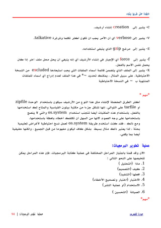 ‫بيثون‬ ‫طريق‬ ‫على‬ ‫خطوة‬
c-‫يشير‬‫إ‬‫لى‬creation‫إنشاء‬‫أرشيف‬.
v-‫يشير‬‫إلى‬verbose‫أي‬‫أن‬‫المر‬‫يجب‬‫ان‬‫تكون‬‫اكثر‬‫تكلما‬‫وثرثرة‬talkative.
z-‫يشير‬‫إلى‬‫مرشح‬gzip‫الذي‬‫ينبغي‬‫استخدامه‬.
f-‫يشير‬‫إلى‬force‫أي‬‫الجبار‬‫في‬‫إ‬‫نشاء‬‫الرشيف‬‫أ‬‫ي‬‫إ‬‫نه‬‫ينبغي‬‫أن‬‫يحل‬‫محل‬‫ملف‬‫آخر‬‫إذا‬‫كان‬
‫يحمل‬‫نفس‬‫السم‬‫بالفعل‬.
x-‫يشير‬‫إلى‬‫الملف‬‫الذي‬‫يتضمن‬‫قائمة‬‫أ‬‫سماء‬‫الملفات‬‫التي‬‫يجب‬‫استبعادها‬excluded‫من‬‫النسخة‬
‫الحتياطية‬.‫على‬‫سبيل‬‫المثال‬،‫يمكنك‬‫تحديد‬*~‫في‬‫هذا‬‫الملف‬‫لعدم‬‫إ‬‫دراج‬‫أ‬‫ي‬‫أ‬‫سماء‬‫للملفات‬
‫المنتهية‬‫ب‬~‫في‬‫النسخة‬‫الحتياطية‬
* ‫*مهم‬
‫الوحدة‬ ‫باستخدام‬ ‫سيكون‬ ‫الرشيف‬ ‫من‬ ‫النوع‬ ‫هذا‬ ‫مثل‬ ‫لنشاء‬ ‫المفضلة‬ ‫الطرق‬ ‫أكثر‬zipfile
‫أو‬tarfile‫استخدامها‬ ‫لك‬ ‫والمتاح‬ ‫القياسية‬ ‫بيثون‬ ‫مكتبة‬ ‫من‬ ‫جزءا‬ ‫تشكل‬ ‫إنها‬ .‫التوالي‬ ‫على‬
‫استخدام‬ ‫تتجنب‬ ‫أيضا‬ ‫المكتبات‬ ‫هذه‬ ‫باستخدام‬ .‫بالفعل‬os.system‫ينصح‬ ‫ل‬ ‫والتي‬
.‫باستخدامها‬ ‫باهظة‬ ‫أخطاء‬ ‫تكلفك‬ ‫أن‬ ‫السهل‬ ‫من‬ ‫لنها‬ ،‫العموم‬ ‫وجه‬ ‫على‬ ‫باستخدامها‬
‫طريقة‬ ‫أستخدم‬ ‫كنت‬ ‫فقد‬ ، ‫ذلك‬ ‫ومع‬os.system‫تعليمية‬ ‫لغراض‬ ‫احتياطية‬ ‫نسخ‬ ‫لعمل‬
‫حقيقية‬ ‫ولكنها‬ ، ‫الجميع‬ ‫قبل‬ ‫من‬ ‫مفهوما‬ ‫ليكون‬ ‫كاف‬ ‫بشكل‬ ‫بسيط‬ ‫مثال‬ ‫ذلك‬ ‫يعتبر‬ ‫لذا‬ ، ‫بحتة‬
.‫يكفي‬ ‫بما‬ ‫أيضا‬
:‫البرمجيات‬ ‫تطوير‬ ‫عملية‬
‫يمكن‬ ‫المراحل‬ ‫هذه‬ ‫فإن‬ .‫البرمجيات‬ ‫كتابة‬ ‫عملية‬ ‫في‬ ‫المختلفة‬ ‫المراحل‬ ‫باجتياز‬ ‫قمنا‬ ‫وقد‬ ‫اﻵن‬
: ‫التالي‬ ‫النحو‬ ‫على‬ ‫تلخيصها‬
1( ‫)التحليل‬ ‫ماذا‬ .
2(‫)التصميم‬ ‫كيف‬ .
3(‫)التنفيذ‬ ‫افعلها‬ .
4(‫الخطاء‬ ‫وتصحيح‬ ‫)اختبار‬ ‫الختبار‬ .
5(‫النشر‬ ‫عملية‬ ‫)أو‬ ‫الستخدام‬ .
6( ‫)التحسين‬ ‫الصيانة‬ .
*‫مهم‬*
‫للفهرس‬ ‫عودة‬‫البرمجيات‬ ‫تطوير‬ ‫عملية‬:|94
 