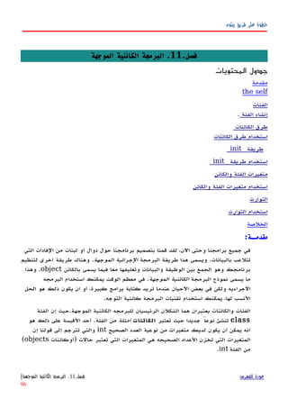‫بيثون‬ ‫طريق‬ ‫على‬ ‫خطوة‬
.‫فصل‬11‫الموجهة‬ ‫الكائنية‬ ‫البرمجة‬ .
‫المحتويات‬ ‫جدول‬
‫مقدمة‬
the self
‫الفئات‬
‫إنشاء‬‫الفئة‬.
‫طرق‬‫الكائنات‬
‫استخدام‬‫طرق‬‫الكائنات‬
_ ‫طريقة‬init_
_ ‫طريقة‬ ‫استخدام‬init_
‫والكائن‬ ‫الفئة‬ ‫متغيرات‬
‫استخدام‬‫متغيرات‬‫الفئة‬‫والكائن‬
‫التوارث‬
‫استخدام‬‫التوارث‬
‫الخلصة‬
:‫مقدمــة‬
‫التي‬ ‫الفادات‬ ‫من‬ ‫لبنات‬ ‫أو‬ ‫دوال‬ ‫حول‬ ‫برنامجنا‬ ‫بتصميم‬ ‫قمنا‬ ‫لقد‬ ،‫اﻵن‬ ‫وحتى‬ ‫برامجنا‬ ‫جميع‬ ‫في‬
‫البرمجة‬ ‫طريقة‬ ‫هذا‬ ‫ويسمى‬ .‫بالبيانات‬ ‫تتلعب‬‫الموجهة‬ ‫الجرائية‬‫لتنظيم‬ ‫أخرى‬ ‫طريقة‬ ‫وهناك‬ .
‫بالكائن‬ ‫يسمى‬ ‫فيما‬ ‫معا‬ ‫وتغليفها‬ ‫والبيانات‬ ‫الوظيفة‬ ‫بين‬ ‫الجمع‬ ‫وهو‬ ‫برنامجك‬object‫وهذا‬ .
‫البرمجة‬ ‫نموذج‬ ‫يسمى‬ ‫ما‬‫الموجهة‬ ‫الكائنية‬‫البرمجه‬ ‫استخدام‬ ‫يمكنك‬ ‫الوقت‬ ‫معظم‬ ‫في‬ .
‫الحل‬ ‫هو‬ ‫ذلك‬ ‫يكون‬ ‫ان‬ ‫أو‬ ،‫كبيرة‬ ‫برامج‬ ‫كتابة‬ ‫تريد‬ ‫عندما‬ ‫الحيان‬ ‫بعض‬ ‫في‬ ‫ولكن‬ ‫الجراءيه‬
.‫التوجه‬ ‫كائنية‬ ‫البرمجة‬ ‫تقنيات‬ ‫استخدام‬ ‫يمكنك‬ ،‫لها‬ ‫النسب‬
‫الفئة‬ ‫إن‬ ‫الموجهة.حيث‬ ‫الكائنية‬ ‫للبرمجه‬ ‫الرئيسيان‬ ‫الشكلن‬ ‫هما‬ ‫يعتبران‬ ‫والكائنات‬ ‫الفئات‬
class‫تنشئ‬ً‫نوعا‬‫تعتبر‬ ‫حيث‬ ‫جديدا‬‫الكائنات‬‫أمثلة‬‫هو‬ ‫ذلك‬ ‫على‬ ‫القيسة‬ ‫أحد‬ .‫الفئة‬ ‫من‬
‫الصحيح‬ ‫العدد‬ ‫نوعية‬ ‫من‬ ‫متغيرات‬ ‫لديك‬ ‫يكون‬ ‫أن‬ ‫يمكن‬ ‫أنه‬int‫إن‬ ‫قولنا‬ ‫إلى‬ ‫تترجم‬ ‫والتي‬
‫)أوكائنات‬ ‫حالت‬ ‫تعتبر‬ ‫التي‬ ‫المتغيرات‬ ‫هي‬ ‫الصحيحه‬ ‫العداد‬ ‫تخزن‬ ‫التي‬ ‫المتغيرات‬objects(
‫الفئة‬ ‫من‬int.
‫للفهرس‬ ‫عودة‬‫فصل‬.11.‫الموجهة‬ ‫الكائنية‬ ‫البرمجة‬|
96
 