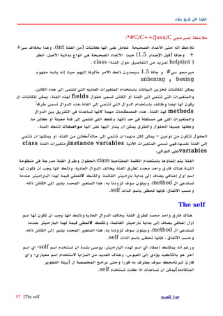 ‫بيثون‬ ‫طريق‬ ‫على‬ ‫خطوة‬
‫ملحظة‬‫لمبرمجي‬C/C++/Java/C:*#
‫نلحظ‬‫أن‬‫ه‬‫حتى‬‫الصحيحة‬ ‫العداد‬‫تعامل‬‫على‬‫أ‬‫نها‬‫كائنات‬)‫من‬‫الفئة‬int.(‫وهذا‬‫بخلف‬‫سي‬+
+‫وجافا‬)‫قبل‬‫الصدار‬1.5(‫حيث‬‫الصحيحة‬ ‫العداد‬‫هي‬‫أ‬‫نواع‬‫بدائية‬‫الصل‬.‫انظر‬
)help(int‫لمزيد‬‫من‬‫التفاصيل‬‫حول‬-‫الفئة‬class.
‫مبرمجو‬#‫سي‬‫و‬‫جافا‬1.5‫سيجدون‬‫ذلك‬‫المر‬‫مألوفا‬‫إليهم‬‫حيث‬‫إ‬‫نه‬‫يشبه‬‫مفهوم‬
boxing‫و‬unboxing
‫التي‬ ‫العاديه‬ ‫المتغيرات‬ ‫باستخدام‬ ‫البيانات‬ ‫تخزين‬ ‫للكائنات‬ ‫يمكن‬‫تنتمي‬.‫الكائن‬ ‫هذه‬ ‫إلى‬
‫حقول‬ ‫تسمى‬ ‫الكائن‬ ‫أو‬ ‫الفئة‬ ‫إلى‬ ‫تنتمي‬ ‫التي‬ ‫والمتغيرات‬fields‫أن‬ ‫للكائنات‬ ‫يمكن‬ .‫الفئة‬ ‫لهذه‬
‫التي‬ ‫الدوال‬ ‫باستخدام‬ ‫وظائف‬ ‫ايضا‬ ‫لها‬ ‫يكون‬‫تنتمي‬ً‫طرقا‬ ‫تسمى‬ ‫الدوال‬ ‫الفئة.هذه‬ ‫إلى‬
methods‫الدوال‬ ‫بين‬ ‫التفريق‬ ‫في‬ ‫تساعدنا‬ ‫لنها‬ ‫مهمة‬ ‫المصطلحات‬ ‫هذه‬ .‫الفئة‬ ‫لهذ‬
.‫ما‬ ‫كائن‬ ‫أو‬ ‫معينة‬ ‫فئة‬ ‫إلى‬ ‫تنتمي‬ ‫التي‬ ‫وتلك‬ ،‫ذاتها‬ ‫حد‬ ‫في‬ ‫مستقلة‬ ‫هي‬ ‫التي‬ ‫والمتغيرات‬
‫أنها‬ ‫على‬ ‫اليها‬ ‫يشار‬ ‫ان‬ ‫يمكن‬ ‫والطرق‬ ‫الحقول‬ ‫جميعا‬ ‫وكلها‬‫مواصفات‬.‫الفئة‬ ‫لتلك‬
‫تنتمي‬ ‫ان‬ ‫يمكنها‬ ‫أو‬ ،‫الفئة‬ ‫من‬ ‫حالة/كائن‬ ‫إلى‬ ‫تنتمي‬ ‫ان‬ ‫منهما‬ ‫لكل‬ ‫يمكن‬ – ‫نوعين‬ ‫من‬ ‫تتكون‬ ‫الحقول‬
‫اﻵنية‬ ‫المتغيرات‬ ‫تسمي‬ ‫نفسها.فهي‬ ‫الفئة‬ ‫إلى‬instance variables‫الفئة‬ ‫ومتغيرات‬class
variables.‫التوالي‬ ‫على‬
‫المفتاحية‬ ‫الكلمة‬ ‫باستخدام‬ ‫إنشاؤها‬ ‫يتم‬ ‫الفئة‬class‫منظومة‬ ‫في‬ ‫مدرجة‬ ‫الفئة‬ ‫وطرق‬ ‫.الحقول‬
‫لها‬ ‫تكون‬ ‫أن‬ ‫يجب‬ ‫انها‬ ‫وذلك‬ ،‫العادية‬ ‫الدوال‬ ‫يخالف‬ ‫الفئة‬ ‫لطرق‬ ‫محدد‬ ‫واحد‬ ‫فارق‬ ‫اللبنة.هناك‬
‫ولكنك‬ ،‫القائمة‬ ‫باراميتر‬ ‫بداية‬ ‫إلى‬ ‫يضاف‬ ‫إضافي‬ ‫أول‬ ‫اسم‬‫ل‬‫عندما‬ ‫الباراميتر‬ ‫لهذا‬ ‫قيمة‬ ‫تعطي‬
‫ال‬ ‫تستدعي‬method،‫ذاته‬ ‫الكائن‬ ‫إلى‬ ‫يشير‬ ‫المحدد‬ ‫المتغير‬ ‫هذا‬ .‫به‬ ‫تزودنا‬ ‫سوف‬ ‫وبيثون‬ ،
‫الذات‬ ‫باسم‬ ‫تحظى‬ ‫فإنها‬ ،‫التفاق‬ ‫وحسب‬self.
The self
‫اسم‬ ‫لها‬ ‫تكون‬ ‫أن‬ ‫يجب‬ ‫انها‬ ‫العادية،وذلك‬ ‫الدوال‬ ‫يخالف‬ ‫الفئة‬ ‫لطرق‬ ‫محدد‬ ‫واحد‬ ‫فارق‬ ‫هناك‬
‫ولكنك‬ ،‫القائمة‬ ‫باراميتر‬ ‫بداية‬ ‫إلى‬ ‫يضاف‬ ‫إضافي‬ ‫أول‬‫ل‬‫عندما‬ ‫الباراميتر‬ ‫لهذا‬ ‫قيمة‬ ‫تعطي‬
‫ال‬ ‫تستدعي‬method،‫ذاته‬ ‫الكائن‬ ‫إلى‬ ‫يشير‬ ‫المحدد‬ ‫المتغير‬ ‫هذا‬ .‫به‬ ‫تزودنا‬ ‫سوف‬ ‫وبيثون‬ ،
‫الذات‬ ‫باسم‬ ‫تحظى‬ ‫فإنها‬ ، ‫التفاق‬ ‫وحسب‬self.
،‫الباراميتر‬ ‫لهذه‬ ‫اسم‬ ‫أي‬ ‫إعطاء‬ ‫يمكنك‬ ‫انه‬ ‫ورغم‬‫بشدة‬ ‫يوصى‬‫اسم‬ ‫تستخدم‬ ‫ان‬self‫اسم‬ ‫اي‬ -
‫وأي‬ -‫معياري‬ ‫اسم‬ ‫لستخدام‬ ‫المزايا‬ ‫من‬ ‫العديد‬ ‫وهناك‬ .‫العبوس‬ ‫إلى‬ ‫يؤدي‬ ‫بالتأكيد‬ ‫هو‬ ‫آخر‬
‫التطوير‬ ‫)بيئة‬ ‫ل‬ ‫المخصصة‬ ‫برامج‬ ‫وحتى‬ ‫فورا‬ ‫به‬ ‫يعترف‬ ‫سوف‬ ‫لبرنامجك‬ ‫قارئ‬
‫تستخدم‬ ‫كنت‬ ‫اذا‬ ‫تساعدك‬ ‫ان‬ ‫المتكامله(يمكن‬self.
‫للفهرس‬ ‫عودة‬The self|97
 