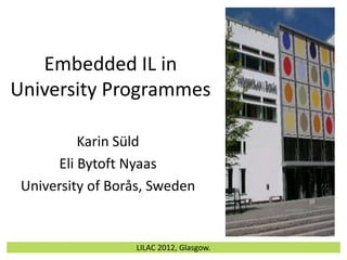 Embedded IL in
University Programmes

          Karin Süld
      Eli Bytoft Nyaas
 University of Borås, Sweden


                  LILAC 2012, Glasgow.
 