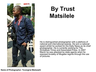 By Trust Matsilele   He is distinguished photographer with a plethora of national and international awards. He won a national award whilst he worked for the Daily News as its chief photographer. He is currently working for The Zimbabwe Times and Associated Press. In 2007 March he was attacked by state agents when he exposed brutality of Mugabe regime through the use of pictures. Name of Photographer: Tsvangirai Mukwazhi 