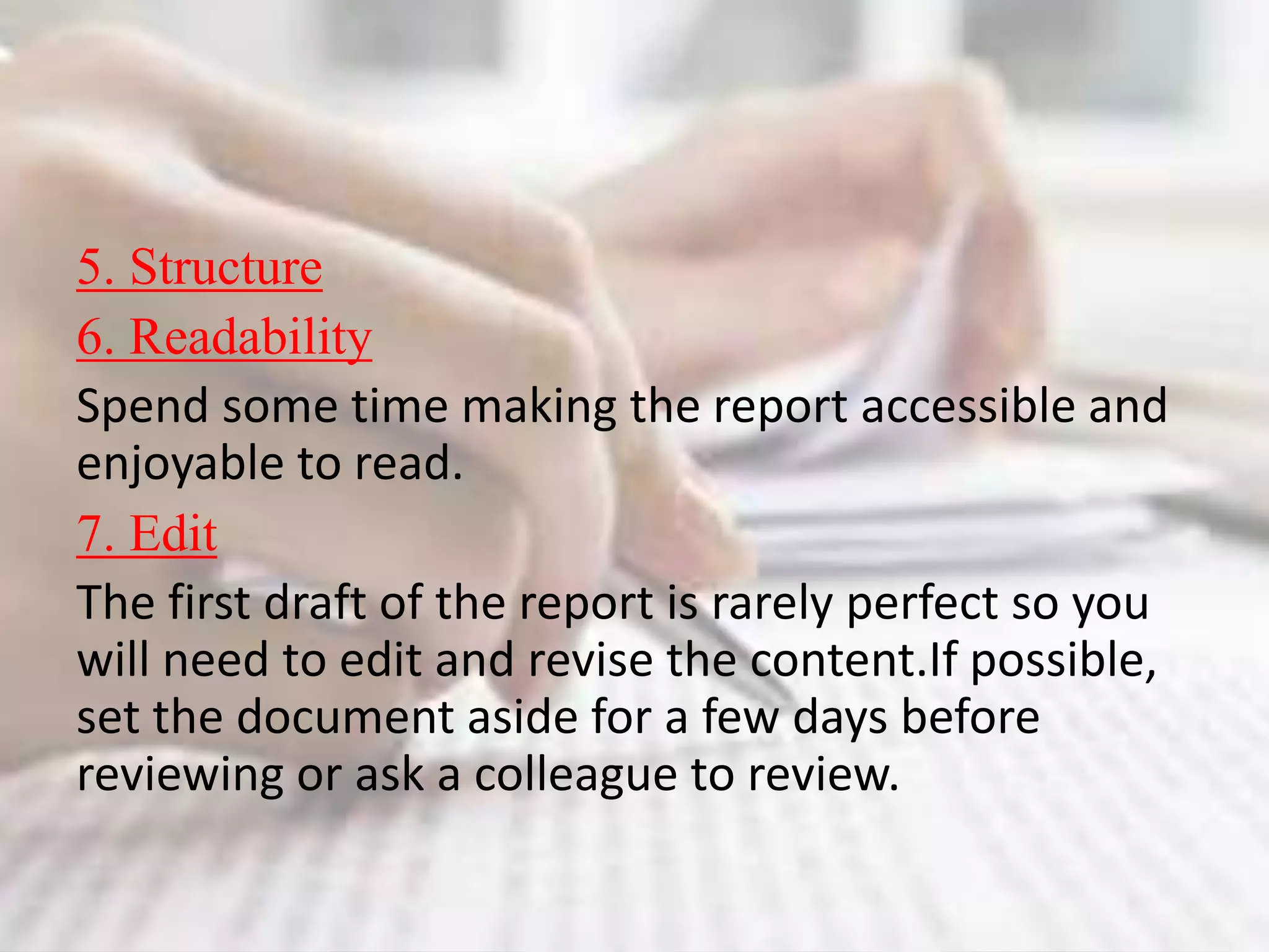 5. Structure
6. Readability
Spend some time making the report accessible and
enjoyable to read.
7. Edit
The first draft of the report is rarely perfect so you
will need to edit and revise the content.If possible,
set the document aside for a few days before
reviewing or ask a colleague to review.
 