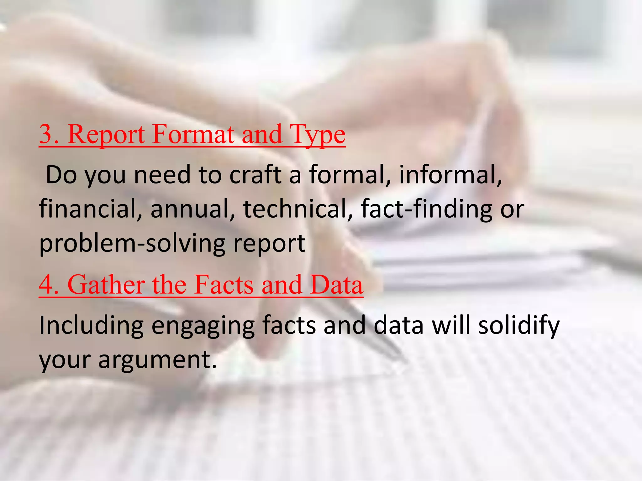 3. Report Format and Type
Do you need to craft a formal, informal,
financial, annual, technical, fact-finding or
problem-solving report
4. Gather the Facts and Data
Including engaging facts and data will solidify
your argument.
 