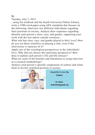 By
Tuesday, July 7, 2015
, using the textbook and the South University Online Library,
write a 1500-word paper using APA standards that focuses on
the following: Interview two different individuals regarding
their positions in society. Analyze their responses regarding:
Identify each person’s class, race, and gender, supporting your
work with the text and/or outside resources.
What role has class, race, and gender played in their lives? How
do you see these stratifiers as playing a role, even if the
interviewee is unaware of it?
Apply one of the sociological perspectives to the individuals’
lives. Why did you choose this particular perspective? How
does it explain each person’s life and life choices?
What are some of the benefits and limitations to using interview
as a research methodology?
Analyze each person’s specific components of culture and relate
them to his/her stratified position in society.
 