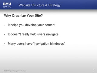 Why Organize Your Site? It helps you develop your content It doesn't really help users navigate Many users have "navigation blindness" 1 Website Structure & Strategy 