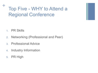 +
         Top Five - WHY to Attend a
         Regional Conference


    1.    PR Skills

    2.    Networking (Professional and Peer)

    3.    Professional Advice

    4.    Industry Information

    5.    PR High
 