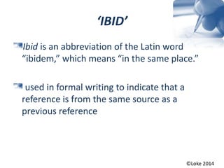 ‘IBID’
Ibid is an abbreviation of the Latin word
“ibidem,” which means “in the same place.”
used in formal writing to indicate that a
reference is from the same source as a
previous reference
©Loke 2014
 