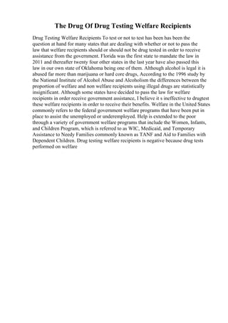 The Drug Of Drug Testing Welfare Recipients
Drug Testing Welfare Recipients To test or not to test has been has been the
question at hand for many states that are dealing with whether or not to pass the
law that welfare recipients should or should not be drug tested in order to receive
assistance from the government. Florida was the first state to mandate the law in
2011 and thereafter twenty four other states in the last year have also passed this
law in our own state of Oklahoma being one of them. Although alcohol is legal it is
abused far more than marijuana or hard core drugs, According to the 1996 study by
the National Institute of Alcohol Abuse and Alcoholism the differences between the
proportion of welfare and non welfare recipients using illegal drugs are statistically
insignificant. Although some states have decided to pass the law for welfare
recipients in order receive government assistance, I believe it s ineffective to drugtest
these welfare recipients in order to receive their benefits. Welfare in the United States
commonly refers to the federal government welfare programs that have been put in
place to assist the unemployed or underemployed. Help is extended to the poor
through a variety of government welfare programs that include the Women, Infants,
and Children Program, which is referred to as WIC, Medicaid, and Temporary
Assistance to Needy Families commonly known as TANF and Aid to Families with
Dependent Children. Drug testing welfare recipients is negative because drug tests
performed on welfare
 