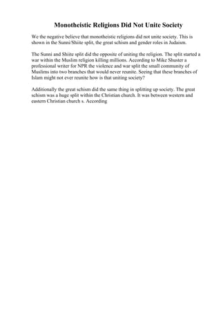 Monotheistic Religions Did Not Unite Society
We the negative believe that monotheistic religions did not unite society. This is
shown in the Sunni/Shiite split, the great schism and gender roles in Judaism.
The Sunni and Shiite split did the opposite of uniting the religion. The split started a
war within the Muslim religion killing millions. According to Mike Shuster a
professional writer for NPR the violence and war split the small community of
Muslims into two branches that would never reunite. Seeing that these branches of
Islam might not ever reunite how is that uniting society?
Additionally the great schism did the same thing in splitting up society. The great
schism was a huge split within the Christian church. It was between western and
eastern Christian church s. According
 