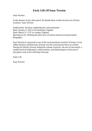 Early Life Of Isaac Newton
Isaac Newton
In the absence of any other proof, the thumb alone would convince me of God s
existence. Isaac Newton
Employment: Scientist, mathematician, and astronomer
Born: January 4, 1643 in Woolsthorpe, England
Died: March 31, 1727 in London, England
Best known for: Defining the three laws of motion and universal gravitation
Biography:
Isaac Newton is expressed as one of the most prominent scientists in history. Even
Albert Einstein said that Isaac Newton was the wisest person that ever existed.
During his lifetime Newton refined the scheme of gravity, the acts of movement, a
modern kind of mathematics called calculus, and made progress in the area of
perception such as the reflecting telescope.
Early Life
Isaac Newton
 