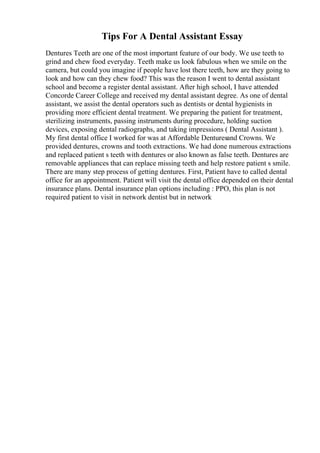 Tips For A Dental Assistant Essay
Dentures Teeth are one of the most important feature of our body. We use teeth to
grind and chew food everyday. Teeth make us look fabulous when we smile on the
camera, but could you imagine if people have lost there teeth, how are they going to
look and how can they chew food? This was the reason I went to dental assistant
school and become a register dental assistant. After high school, I have attended
Concorde Career College and received my dental assistant degree. As one of dental
assistant, we assist the dental operators such as dentists or dental hygienists in
providing more efficient dental treatment. We preparing the patient for treatment,
sterilizing instruments, passing instruments during procedure, holding suction
devices, exposing dental radiographs, and taking impressions ( Dental Assistant ).
My first dental office I worked for was at Affordable Denturesand Crowns. We
provided dentures, crowns and tooth extractions. We had done numerous extractions
and replaced patient s teeth with dentures or also known as false teeth. Dentures are
removable appliances that can replace missing teeth and help restore patient s smile.
There are many step process of getting dentures. First, Patient have to called dental
office for an appointment. Patient will visit the dental office depended on their dental
insurance plans. Dental insurance plan options including : PPO, this plan is not
required patient to visit in network dentist but in network
 