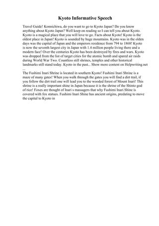 Kyoto Informative Speech
Travel Guide! Konnichiwa, do you want to go to Kyoto Japan? Do you know
anything about Kyoto Japan? Well keep on reading so I can tell you about Kyoto.
Kyoto is a magical place that you will love to go. Facts about Kyoto! Kyoto is the
oldest place in Japan! Kyoto is sounded by huge mountains. Kyoto was in the olden
days was the capital of Japan and the emperors residence from 794 to 1868! Kyoto
is now the seventh largest city in Japan with 1.4 million people living there and a
modern face! Over the centuries Kyoto has been destroyed by fires and wars. Kyoto
was dropped from the list of target cities for the atomic bomb and spared air raids
during World War Two. Countless still shrines, temples and other historical
landmarks still stand today. Kyoto in the past... Show more content on Helpwriting.net
...
The Fushimi Inari Shrine is located in southern Kyoto! Fushimi Inari Shrine is a
maze of many gates! When you walk through the gates you will find a dirt trail, if
you follow the dirt trail one will lead you to the wooded forest of Mount Inari! This
shrine is a really important shine in Japan because it is the shrine of the Shinto god
of rice! Foxes are thought of Inari s massagers that why Fushimi Inari Shine is
covered with fox statues. Fushimi Inari Shine has ancient origins, predating to move
the capital to Kyoto in
 