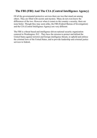 The FBI (FBI) And The CIA (Central Intelligence Agency)
Of all the governmantal protective services there are two that stand out among
others. They are filled with secrets and mystery. Many do not even know the
differences of the two. However when it comes to the country s security, there are
none better. Though they may seem alike, the FBI (Federal Bureau of Investigation)
and the CIA (Central Intelligence Agency) are very different.
The FBI is a threat based and intelligence driven national security organization
centered in Washington, D.C.. They have the mission to protect and defend the
United States against terrorist and foreign intelligence threats, to uphold and enforce
the criminal laws of the United States, and to provide leadership and criminal justice
services to federal,
 