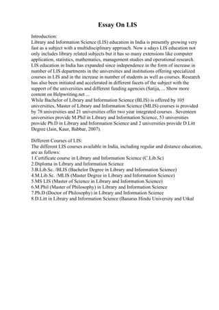 Essay On LIS
Introduction:
Library and Information Science (LIS) education in India is presently growing very
fast as a subject with a multidisciplinary approach. Now a sdays LIS education not
only includes library related subjects but it has so many extensions like computer
application, statistics, mathematics, management studies and operational research.
LIS education in India has expanded since independence in the form of increase in
number of LIS departments in the universities and institutions offering specialized
courses in LIS and in the increase in number of students as well as courses. Research
has also been initiated and accelerated in different facets of the subject with the
support of the universities and different funding agencies (Satija, ... Show more
content on Helpwriting.net ...
While Bachelor of Library and Information Science (BLIS) is offered by 105
universities, Master of Library and Information Science (MLIS) courses is provided
by 78 universities and 21 universities offer two year integrated courses . Seventeen
universities provide M.Phil in Library and Information Science, 53 universities
provide Ph.D in Library and Information Science and 2 universities provide D.Litt
Degree (Jain, Kaur, Babbar, 2007).
Different Courses of LIS:
The different LIS courses available in India, including regular and distance education,
are as follows:
1.Certificate course in Library and Information Science (C.Lib.Sc)
2.Diploma in Library and Information Science
3.B.Lib.Sc. /BLIS (Bachelor Degree in Library and Information Science)
4.M.Lib.Sc. /MLIS (Master Degree in Library and Information Science)
5.MS LIS (Master of Science in Library and Information Science)
6.M.Phil (Master of Philosophy) in Library and Information Science
7.Ph.D (Doctor of Philosophy) in Library and Information Science
8.D.Litt in Library and Information Science (Banaras Hindu University and Utkal
 