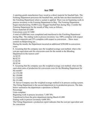 Acc 505
A sporting goods manufacturer buys wood as a direct material for baseball bats. The
Forming Department processes the baseball bats, and the bats are then transferred to
the Finishing Department where a sealant is applied. There was no beginning work in
process inventory in the Forming Department in May. The Forming Department
began manufacturing 10,000 Casey Slugger baseball bats during May. Costsfor the
Forming Department for the month of May were as follows:
Direct materials $33,000
Conversion costs $17,000
A total of 8,000 bats were completed and transferred to the Finishing Department
during May. The ending work in process inventory was 100% complete with respect
to direct materials and 25% complete with respect to conversion ... Show more
content on Helpwriting.net ...
During the month, the Department incurred an additional $290,000 in conversion
costs.
8. Assuming that the company uses the weighted average cost method, what is the
cost per equivalent unit for conversion costs for the month in the Blending
Department to the nearest cent?
A) $2.55
B) $2.53
C) $2.50
D) $2.44
9. Assuming that the company uses the weighted average cost method, what are the
equivalent units of production for conversion costs for the Blending Department for
the month?
A) 119,100
B) 120,000
C) 114,000
D) 131,000
10. Sarver Company uses the weighted average method in its process costing system.
The Fitting Department is the second department in its production process. The data
below summarize the department s operations in March.
Percentage
Units complete
Beginning work in process inventory 7,100 70%
Transferred in from the prior department during March 61,000
Ending work in process inventory 4,600 30%
The Fitting Department s production report indicates that the cost per equivalent unit
for conversion
 
