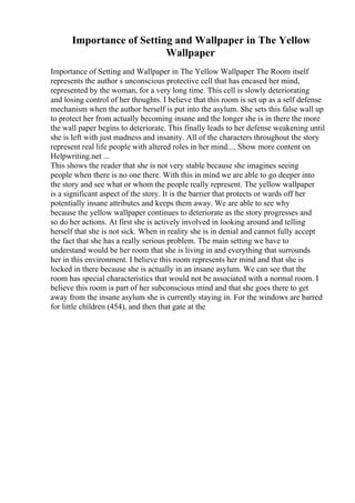 Importance of Setting and Wallpaper in The Yellow
Wallpaper
Importance of Setting and Wallpaper in The Yellow Wallpaper The Room itself
represents the author s unconscious protective cell that has encased her mind,
represented by the woman, for a very long time. This cell is slowly deteriorating
and losing control of her thoughts. I believe that this room is set up as a self defense
mechanism when the author herself is put into the asylum. She sets this false wall up
to protect her from actually becoming insane and the longer she is in there the more
the wall paper begins to deteriorate. This finally leads to her defense weakening until
she is left with just madness and insanity. All of the characters throughout the story
represent real life people with altered roles in her mind.... Show more content on
Helpwriting.net ...
This shows the reader that she is not very stable because she imagines seeing
people when there is no one there. With this in mind we are able to go deeper into
the story and see what or whom the people really represent. The yellow wallpaper
is a significant aspect of the story. It is the barrier that protects or wards off her
potentially insane attributes and keeps them away. We are able to see why
because the yellow wallpaper continues to deteriorate as the story progresses and
so do her actions. At first she is actively involved in looking around and telling
herself that she is not sick. When in reality she is in denial and cannot fully accept
the fact that she has a really serious problem. The main setting we have to
understand would be her room that she is living in and everything that surrounds
her in this environment. I believe this room represents her mind and that she is
locked in there because she is actually in an insane asylum. We can see that the
room has special characteristics that would not be associated with a normal room. I
believe this room is part of her subconscious mind and that she goes there to get
away from the insane asylum she is currently staying in. For the windows are barred
for little children (454), and then that gate at the
 