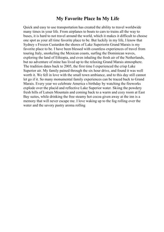 My Favorite Place In My Life
Quick and easy to use transportation has created the ability to travel worldwide
many times in your life. From airplanes to boats to cars to trains all the way to
buses, it is hard to not travel around the world, which it makes it difficult to choose
one spot as your all time favorite place to be. But luckily in my life, I know that
Sydney s Frozen Custardon the shores of Lake Superiorin Grand Marais is my
favorite place to be. I have been blessed with countless experiences of travel from
touring Italy, snorkeling the Mexican coasts, surfing the Dominican waves,
exploring the land of Ethiopia, and even inhaling the fresh air of the Netherlands,
but no adventure of mine has lived up to the relaxing Grand Marais atmosphere.
The tradition dates back to 2005, the first time I experienced the crisp Lake
Superior air. My family pained through the six hour drive, and found it was well
worth it. We fell in love with the small town ambiance, and to this day still cannot
let go if it. So many monumental family experiences can be traced back to Grand
Marais. Every year we celebrate America s birthday by watching the fireworks
explode over the placid and reflective Lake Superior water. Skiing the powdery
fresh hills of Lutsen Mountain and coming back to a warm and cozy room at East
Bay suites, while drinking the free steamy hot cocoa given away at the inn is a
memory that will never escape me. I love waking up to the fog rolling over the
water and the savory pastry aroma rolling
 
