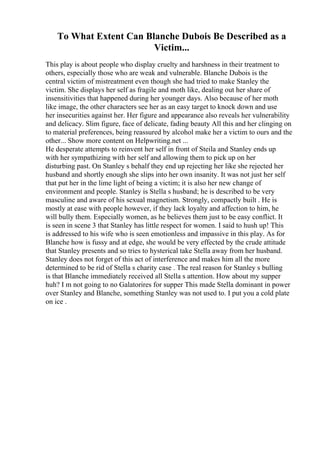 To What Extent Can Blanche Dubois Be Described as a
Victim...
This play is about people who display cruelty and harshness in their treatment to
others, especially those who are weak and vulnerable. Blanche Dubois is the
central victim of mistreatment even though she had tried to make Stanley the
victim. She displays her self as fragile and moth like, dealing out her share of
insensitivities that happened during her younger days. Also because of her moth
like image, the other characters see her as an easy target to knock down and use
her insecurities against her. Her figure and appearance also reveals her vulnerability
and delicacy. Slim figure, face of delicate, fading beauty All this and her clinging on
to material preferences, being reassured by alcohol make her a victim to ours and the
other... Show more content on Helpwriting.net ...
He desperate attempts to reinvent her self in front of Steila and Stanley ends up
with her sympathizing with her self and allowing them to pick up on her
disturbing past. On Stanley s behalf they end up rejecting her like she rejected her
husband and shortly enough she slips into her own insanity. It was not just her self
that put her in the lime light of being a victim; it is also her new change of
environment and people. Stanley is Stella s husband; he is described to be very
masculine and aware of his sexual magnetism. Strongly, compactly built . He is
mostly at ease with people however, if they lack loyalty and affection to him, he
will bully them. Especially women, as he believes them just to be easy conflict. It
is seen in scene 3 that Stanley has little respect for women. I said to hush up! This
is addressed to his wife who is seen emotionless and impassive in this play. As for
Blanche how is fussy and at edge, she would be very effected by the crude attitude
that Stanley presents and so tries to hysterical take Stella away from her husband.
Stanley does not forget of this act of interference and makes him all the more
determined to be rid of Stella s charity case . The real reason for Stanley s bulling
is that Blanche immediately received all Stella s attention. How about my supper
huh? I m not going to no Galatorires for supper This made Stella dominant in power
over Stanley and Blanche, something Stanley was not used to. I put you a cold plate
on ice .
 