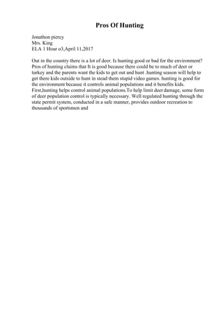 Pros Of Hunting
Jonathon piercy
Mrs. King
ELA 1 Hour o3,April 11,2017
Out in the country there is a lot of deer. Is hunting good or bad for the environment?
Pros of hunting claims that It is good because there could be to much of deer or
turkey and the parents want the kids to get out and hunt .hunting season will help to
get there kids outside to hunt in stead them stupid video games. hunting is good for
the environment because it controls animal populations and it benefits kids.
First,hunting helps control animal populations.To help limit deer damage, some form
of deer population control is typically necessary. Well regulated hunting through the
state permit system, conducted in a safe manner, provides outdoor recreation to
thousands of sportsmen and
 