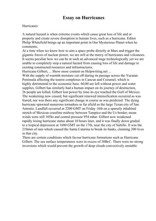 Essay on Hurricanes
Hurricanes
A natural hazard is when extreme events which cause great loss of life and or
property and create severe disruption to human lives, such as a hurricane. Editor
Philip Whitefield brings up an important point in Our Mysterious Planet when he
comments;
At a time when we know how to aim a space probe directly at Mars and trigger the
gigantic forces of nuclear power, we are still at the mercy of hurricanes and volcanoes.
It seems peculiar how we can be at such an advanced stage technologically yet we are
unable to completely stop a natural hazard from causing loss of life and damage to
existing constructed resources and infrastructures.
Hurricane Gilbert, ... Show more content on Helpwriting.net ...
With the supply of warmth moisture cut off during its passage across the Yucatan
Peninsula affecting the tourist complexes in Cancun and Cozumel, which is
highly detrimental to the economic base. 60,00 are left without power and water
supplies. Gilbert has similarly had a human impact on its journey of destruction,
26 people are killed. Gilbert lost power by time its eye reached the Gulf of Mexico.
The weakening now ceased, but significant renewed intensification occurred as was
feared, nor was there any significant change in course as was predicted. The dying
hurricane spawned numerous tornadoes as far afield as the large Texan city of San
Antonio. Landfall occurred at 2200 GMT on Friday 16th on a sparsely inhabited
stretch of Mexican coastline midway between Tampico and the Us border; mean
winds were still 105kt and central pressure 954 mbar. Gilbert now weakened
rapidly losing hurricane status about 10 hours later, and it was finally down graded
to a tropical depression at 1600 GMT on the 17th, near the city of Saltillo. It was the
210mm of rain which caused the Santa Catarina to break its banks, claiming 200 lives
in that city.
There are certain conditions which favour hurricane formations such as Hurricane
Gilbert. The sea surface temperatures were in excess of 30ВєC. There were no strong
inversions which would prevent the growth of deep clouds convectively unstable
 