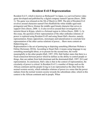 Resident Evil 5 Representation
Resident Evil 5, which is known as Biohazard 5 in Japan, is a survival horror video
game developed and published by a digital company named Capcom (Snow, 2008:
1). The game was released on the 5th of March in 2009. The plot of Resident Evil
revolves around characters named Chris Redfield the white middle aged male
protagonist and Sheva Alomar the middle aged female character that serves to
support Chris (Snow, 2008: 1). It also revolves around their investigation of a
terrorist threat in Kijuju, which is a fictional region in Africa (Snow, 2008: 1). In
this essay, the question of how representation of the other embodies relations of
power is explored using Resident Evil5 and using Stuart Hall s theories, namely,
representation, binary oppositions, stereotypes and naturalization to conclude how
representation of the other carries relations of power.... Show more content on
Helpwriting.net ...
Representation is the act of portraying or depicting something (Merriam Webster s
Online Dictionary 2014)). According to Stuart Hall, it means using language to say
something meaningful about, or to present for the second time, the world
meaningfully to the other people (Hall, 1997: 259). Hall further states that there is a
fixed connection between power which he defines as the ability to control people or
things, that can radiate from both dominant and the dominated (Hall, 1997: 261) and
representation. In conclusion, Hall s idea is that in the context of representation, the
circularity of power is critical. In Resident Evil 5, a number of things such as the
African continent and the people living in it are represented as the other from the
normal western society, which embodies relations of power in a sense that the power
radiates from the normal western society towards the subordinate other, which in this
context is the African continent and its people. When
 
