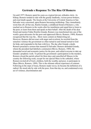 Gertrude s Response To The Rise Of Romero
Up until 1977, Romero spent his years as a typical devout, orthodox cleric. As
bishop, Romero tended to side with the greedy landlords, vicious power brokers,
and cruel death squads. The Jesuits at the University of Central America in San
Salvador were concerned, upon Romero becoming archbishop. They immediately
wrote him off, all but one, Rutilio Grande, a childhood friend of Romero s, who
reached out to Romero in the weeks after his installation and urged him to listen to
the poor, to learn from them and speak on their behalf. After the death of his dear
friend and mentor Father Ruitilio Grande, Romero was transformed into one of the
world s great advocates for the poor and oppressed (Movie, Romero, 1989). Romero
recognized that the way the... Show more content on Helpwriting.net ...
However, Romero did not react with anger and revulsion, he recoiled from the
senseless violence the government so often turned to and instead turned to God
for help, and responded to the hate with love. The day after Grande s death,
Romero preached a sermon that stunned El Salvador. Romero defended Grande,
whom the president had labelled a communist (Movie, Romero, 1989). He
demanded social and economic justice for the poor, and called everyone to take up
Grande s prophetic work. To protest the government s participation in the murders,
Romero closed the parish school for three days and cancelled all Masses in the
country the following week, except for one special Mass in the cathedral, where
Romero invited all of God s children, both the wealthy and poor, to participate in
Mass (Movie, Romero, 1989). This is the ultimate ethical experience of contrast.
Following in the steps of Jesus, Romero made waves, he became the definition of a
radical. He stood side by side with the poor, from that day on, and condemned every
act of violence, discrimination and
 