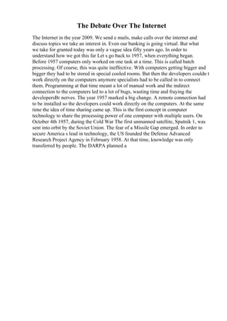 The Debate Over The Internet
The Internet in the year 2009. We send e mails, make calls over the internet and
discuss topics we take an interest in. Even our banking is going virtual. But what
we take for granted today was only a vague idea fifty years ago. In order to
understand how we got this far Let s go back to 1957, when everything began.
Before 1957 computers only worked on one task at a time. This is called batch
processing. Of course, this was quite ineffective. With computers getting bigger and
bigger they had to be stored in special cooled rooms. But then the developers couldn t
work directly on the computers anymore specialists had to be called in to connect
them. Programming at that time meant a lot of manual work and the indirect
connection to the computers led to a lot of bugs, wasting time and fraying the
developersВґ nerves. The year 1957 marked a big change. A remote connection had
to be installed so the developers could work directly on the computers. At the same
time the idea of time sharing came up. This is the first concept in computer
technology to share the processing power of one computer with multiple users. On
October 4th 1957, during the Cold War The first unmanned satellite, Sputnik 1, was
sent into orbit by the Soviet Union. The fear of a Missile Gap emerged. In order to
secure America s lead in technology, the US founded the Defense Advanced
Research Project Agency in February 1958. At that time, knowledge was only
transferred by people. The DARPA planned a
 