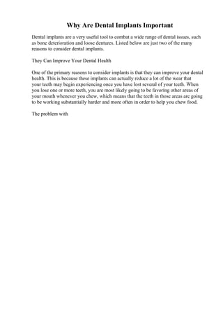 Why Are Dental Implants Important
Dental implants are a very useful tool to combat a wide range of dental issues, such
as bone deterioration and loose dentures. Listed below are just two of the many
reasons to consider dental implants.
They Can Improve Your Dental Health
One of the primary reasons to consider implants is that they can improve your dental
health. This is because these implants can actually reduce a lot of the wear that
your teeth may begin experiencing once you have lost several of your teeth. When
you lose one or more teeth, you are most likely going to be favoring other areas of
your mouth whenever you chew, which means that the teeth in those areas are going
to be working substantially harder and more often in order to help you chew food.
The problem with
 