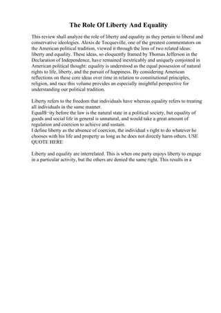 The Role Of Liberty And Equality
This review shall analyze the role of liberty and equality as they pertain to liberal and
conservative ideologies. Alexis de Tocqueville, one of the greatest commentators on
the American political tradition, viewed it through the lens of two related ideas:
liberty and equality. These ideas, so eloquently framed by Thomas Jefferson in the
Declaration of Independence, have remained inextricably and uniquely conjoined in
American political thought: equality is understood as the equal possession of natural
rights to life, liberty, and the pursuit of happiness. By considering American
reflections on these core ideas over time in relation to constitutional principles,
religion, and race this volume provides an especially insightful perspective for
understanding our political tradition.
Liberty refers to the freedom that individuals have whereas equality refers to treating
all individuals in the same manner.
EqualВ¬ity before the law is the natural state in a political society, but equality of
goods and social life in general is unnatural, and would take a great amount of
regulation and coercion to achieve and sustain.
I define liberty as the absence of coercion, the individual s right to do whatever he
chooses with his life and property as long as he does not directly harm others. USE
QUOTE HERE
Liberty and equality are interrelated. This is when one party enjoys liberty to engage
in a particular activity, but the others are denied the same right. This results in a
 